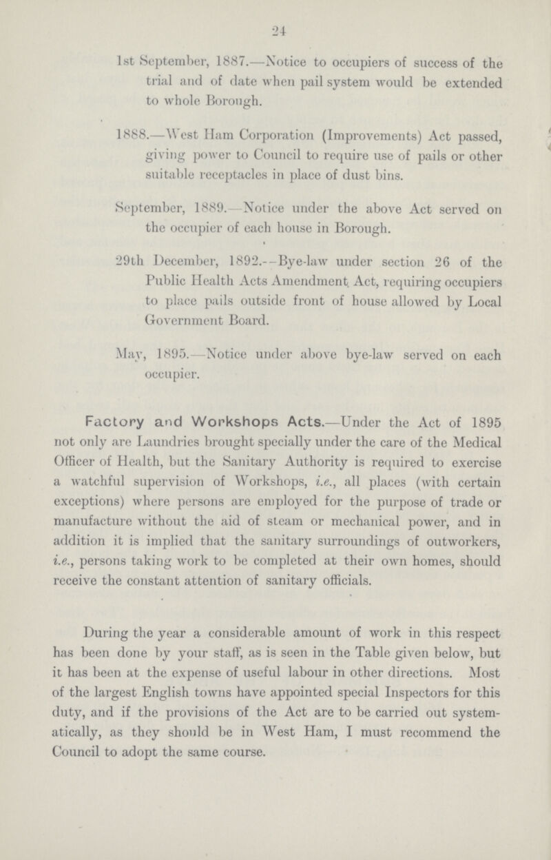 24 1st September, 1887.—Notice to occupiers of success of the trial and of date when pail system would be extended to whole Borough. 1888.—West Ham Corporation (Improvements) Act passed, giving power to Council to require use of pails or other suitable receptacles in place of dust bins. September, 1889.- Notice under the above Act served on the occupier of each house in Borough. 29th December, 1892.-Bye-law under section 26 of the Public Health Acts Amendment. Act, requiring occupiers to place pails outside front of house allowed by Local Government Board. May, 1895.-Notice under above bye-law served on each occupier. Factory and Workshops Acts.—Under the Act of 1895 not only are Laundries brought specially under the care of the Medical Officer of Health, but the Sanitary Authority is required to exercise a watchful supervision of Workshops, i.e., all places (with certain exceptions) where persons are employed for the purpose of trade or manufacture without the aid of steam or mechanical power, and in addition it is implied that the sanitary surroundings of outworkers, i.e., persons taking work to be completed at their own homes, should receive the constant attention of sanitary officials. During the year a considerable amount of work in this respect has been done by your staff, as is seen in the Table given below, but it has been at the expense of useful labour in other directions. Most of the largest English towns have appointed special Inspectors for this duty, and if the provisions of the Act are to be carried out system atically, as they should be in West Ham, I must recommend the Council to adopt the same course.