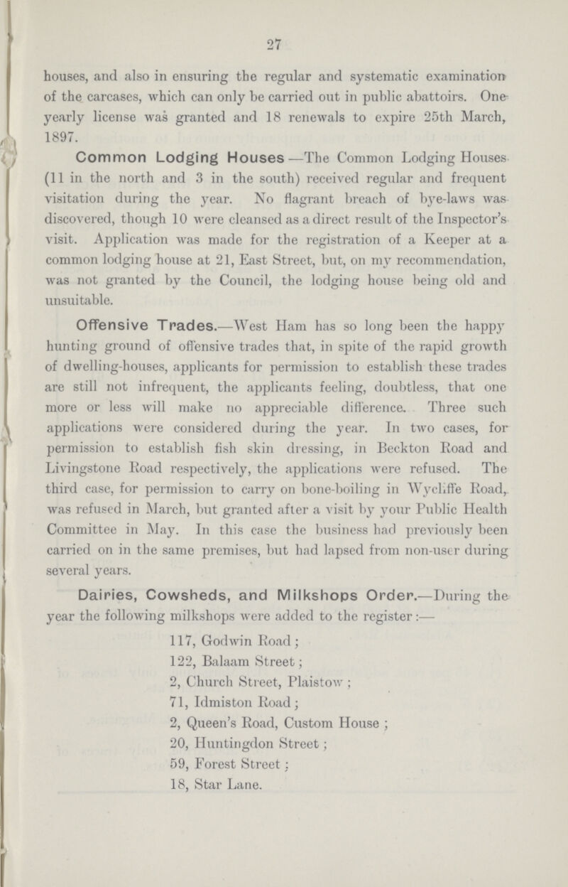 27 houses, and also in ensuring the regular and systematic examination of the carcases, which can only be carried out in public abattoirs. One yearly license was granted and 18 renewals to expire 25th March, 1897. Common Lodging Houses—The Common Lodging Houses (11 in the north and 3 in the south) received regular and frequent visitation during the year. No flagrant breach of bye-laws was discovered, though 10 were cleansed as a direct result of the Inspector's visit. Application was made for the registration of a Keeper at a common lodging house at 21, East Street, but, on my recommendation, was not granted by the Council, the lodging house being old and unsuitable. Offensive Trades.—West Ham has so long been the happy hunting ground of offensive trades that, in spite of the rapid growth of dwelling-houses, applicants for permission to establish these trades are still not infrequent, the applicants feeling, doubtless, that one more or less will make no appreciable difference. Three such applications were considered during the year. In two cases, for permission to establish fish skin dressing, in Beckton Road and Livingstone Road respectively, the applications were refused. The third case, for permission to carry on bone-boiling in Wycliffe Road,, was refused in March, but granted after a visit by your Public Health Committee in May. In this case the business had previously been carried on in the same premises, but had lapsed from non-user during several years. Dairies, Cowsheds, and Milkshops Order.—During the year the following milkshops were added to the register:— 117, Godwin Road; 122, Balaam Street; 2, Church Street, Plaistow ; 71, Idmiston Road; 2, Queen's Road, Custom House ; 20, Huntingdon Street; 59, Forest Street; 18, Star Lane.