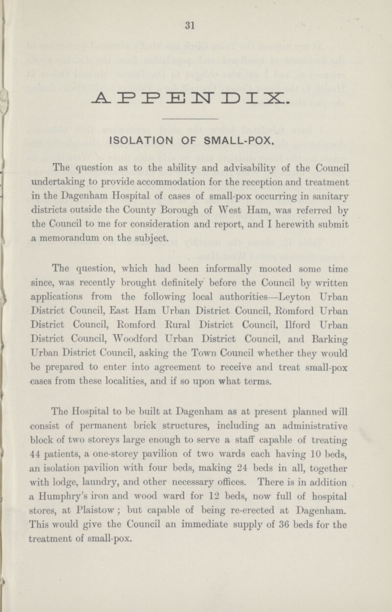 31 APPENDIX. ISOLATION OF SMALL-POX. The question as to the ability and advisability of the Council undertaking to provide accommodation for the reception and treatment in the Dagenham Hospital of cases of small-pox occurring in sanitary districts outside the County Borough of West Ham, was referred by the Council to me for consideration and report, and I herewith submit a memorandum on the subject. The question, which had been informally mooted some time since, was recently brought definitely before the Council by written applications from the following local authorities—Leyton Urban District Council, East Ham Urban District Council, Romford Urban District Council, Romford Rural District Council, Ilford Urban District Council, Woodford Urban District Council, and Barking Urban District Council, asking the Town Council whether they would be prepared to enter into agreement to receive and treat small-pox cases from these localities, and if so upon what terms. The Hospital to be built at Dagenham as at present planned will consist of permanent brick structures, including an administrative block of two storeys large enough to serve a staff capable of treating 44 patients, a one-storey pavilion of two wards each having 10 beds, an isolation pavilion with four beds, making 24 beds in all, together with lodge, laundry, and other necessary offices. There is in addition a Humphry's iron and wood ward for 12 beds, now full of hospital stores, at Plaistow; but capable of being re-erected at Dagenham. This would give the Council an immediate supply of 36 beds for the treatment of small-pox.