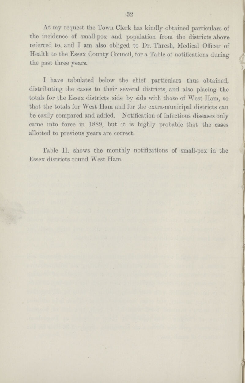 32 At my request the Town Clerk has kindly obtained particulars of the incidence of small-pox and population from the districts above referred to, and I am also obliged to Dr. Thresh, Medical Officer of Health to the Essex County Council, for a Table of notifications during the past three years. I have tabulated below the chief particulars thus obtained, distributing the cases to their several districts, and also placing the totals for the Essex districts side by side with those of West Ham, so that the totals for West Ham and for the extra-municipal districts can be easily compared and added. Notification of infectious diseases only came into force in 1889, but it is highly probable that the cases allotted to previous years are correct. Table II. shows the monthly notifications of small-pox in the Essex districts round West Ham.