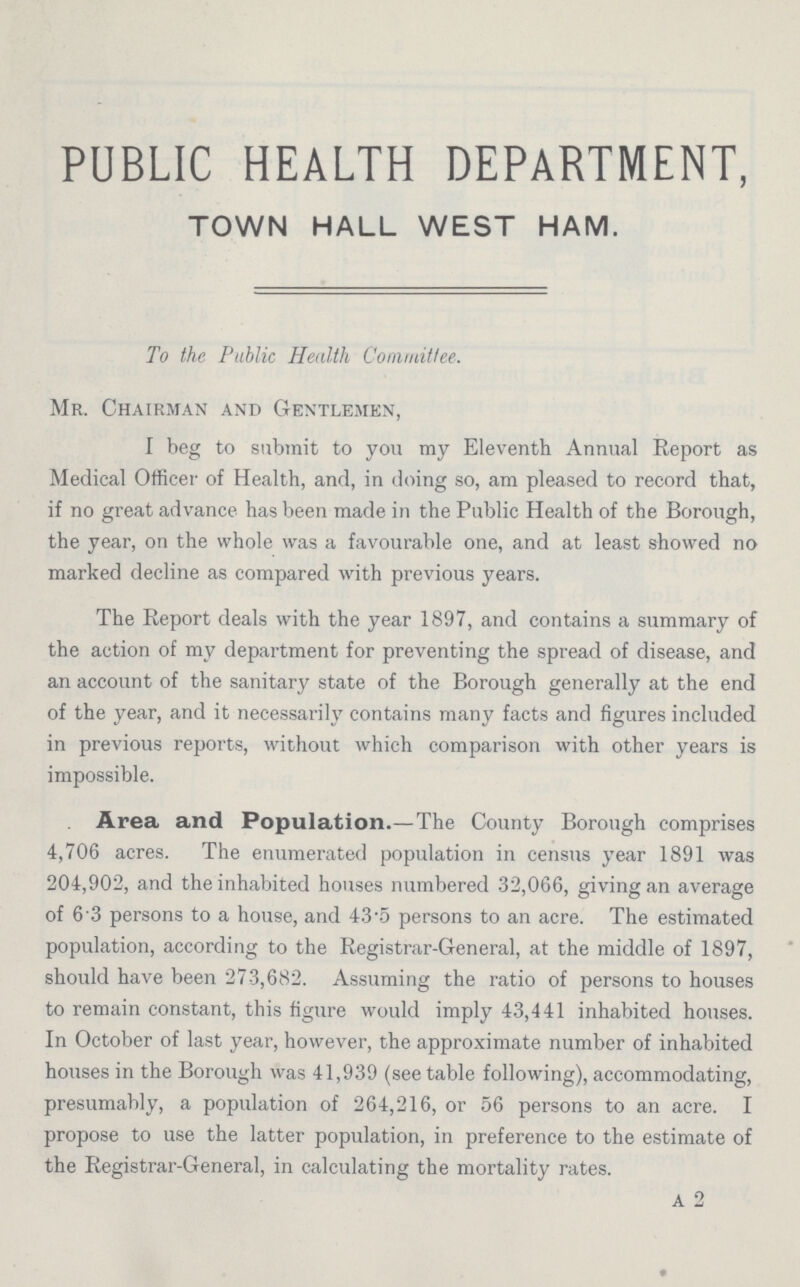 PUBLIC HEALTH DEPARTMENT, TOWN HALL WEST HAM. To the Public Health Committee. Mr. Chairman and Gentlemen, I beg to submit to you my Eleventh Annual Report as Medical Officer of Health, and, in doing so, am pleased to record that, if no great advance has been made in the Public Health of the Borough, the year, on the whole was a favourable one, and at least showed no marked decline as compared with previous years. The Report deals with the year 1897, and contains a summary of the action of my department for preventing the spread of disease, and an account of the sanitary state of the Borough generally at the end of the year, and it necessarily contains many facts and figures included in previous reports, without which comparison with other years is impossible. Area and Population.—The County Borough comprises 4,706 acres. The enumerated population in census year 1891 was 204,902, and the inhabited houses numbered 32,066, giving an average of 6 3 persons to a house, and 43.5 persons to an acre. The estimated population, according to the Registrar-General, at the middle of 1897, should have been 273,682. Assuming the ratio of persons to houses to remain constant, this figure would imply 43,441 inhabited houses. In October of last year, however, the approximate number of inhabited houses in the Borough was 41,939 (see table following), accommodating, presumably, a population of 264,216, or 56 persons to an acre. I propose to use the latter population, in preference to the estimate of the Registrar-General, in calculating the mortality rates. A 2