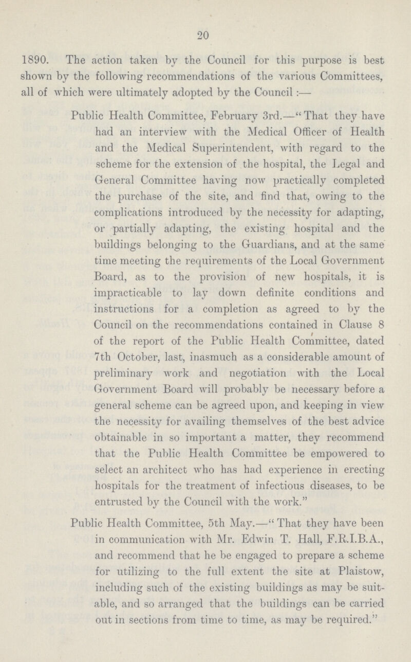 20 1890. The action taken by the Council for this purpose is best shown by the following recommendations of the various Committees, all of which were ultimately adopted by the Council:— Public Health Committee, February 3rd.—That they have had an interview with the Medical Officer of Health and the Medical Superintendent, with regard to the scheme for the extension of the hospital, the Legal and General Committee having now practically completed the purchase of the site, and find that, owing to the complications introduced by the necessity for adapting, or partially adapting, the existing hospital and the buildings belonging to the Guardians, and at the same time meeting the requirements of the Local Government Board, as to the provision of new hospitals, it is impracticable to lay down definite conditions and instructions for a completion as agreed to by the Council on the recommendations contained in Clause 8 of the report of the Public Health Committee, dated 7 th October, last, inasmuch as a considerable amount of preliminary work and negotiation with the Local Government Board will probably be necessary before a general scheme can be agreed upon, and keeping in view the necessity for availing themselves of the best advice obtainable in so important a matter, they recommend that the Public Health Committee be empowered to select an architect who has had experience in erecting hospitals for the treatment of infectious diseases, to be entrusted by the Council with the work. Public Health Committee, 5th May.— That they have been in communication with Mr. Edwin T. Hall, F.R.I.B.A., and recommend that he be engaged to prepare a scheme for utilizing to the full extent the site at Plaistow, including such of the existing buildings as may be suit able, and so arranged that the buildings can be carried out in sections from time to time, as may be required.