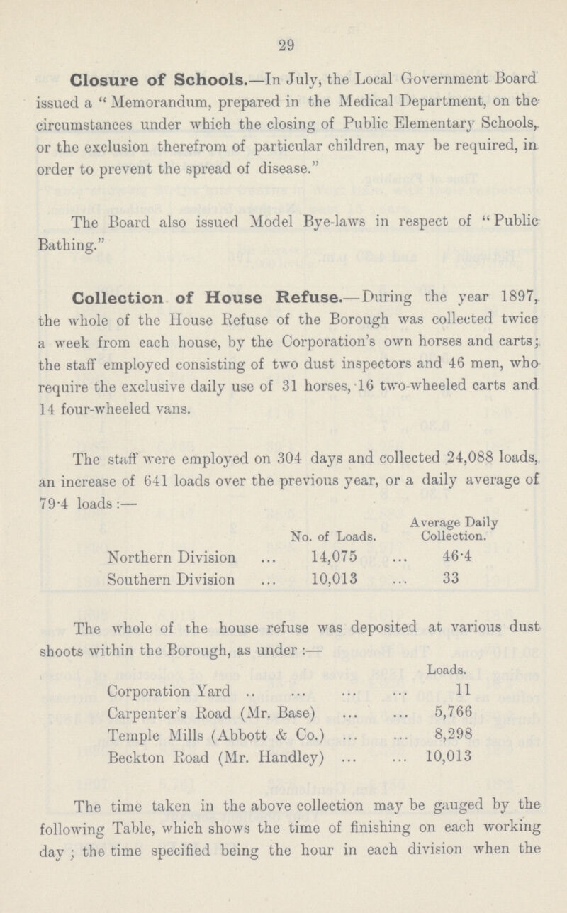 29 Closure of Schools.—In July, the Local Government Board issued a Memorandum, prepared in the Medical Department, on the circumstances under which the closing of Public Elementary Schools, or the exclusion therefrom of particular children, may be required, in order to prevent the spread of disease. The Board also issued Model Bye-laws in respect of  Public Bathing. Collection of House Refuse.—During the year 1897, the whole of the House Refuse of the Borough was collected twice a week from each house, by the Corporation's own horses and carts; the staff employed consisting of two dust inspectors and 46 men, who require the exclusive daily use of 31 horses, 16 two-wheeled carts and 14 four-wheeled vans. The staff were employed on 304 days and collected 24,088 loads,, an increase of 641 loads over the previous year, or a daily average of 79.4 loads:— No. of Loads. Average Daily Collection. Northern Division 14,075 46.4 Southern Division 10,013 33 The whole of the house refuse was deposited at various dust shoots within the Borough, as under:— Loads. Corporation Yard 11 Carpenter's Road (Mr. Base) 5,766 Temple Mills (Abbott & Co.) 8,298 Beckton Road (Mr. Handley) 10,013 The time taken in the above collection may be gauged by the following Table, which shows the time of finishing on each working day ; the time specified being the hour in each division when the last load started for the shoot.