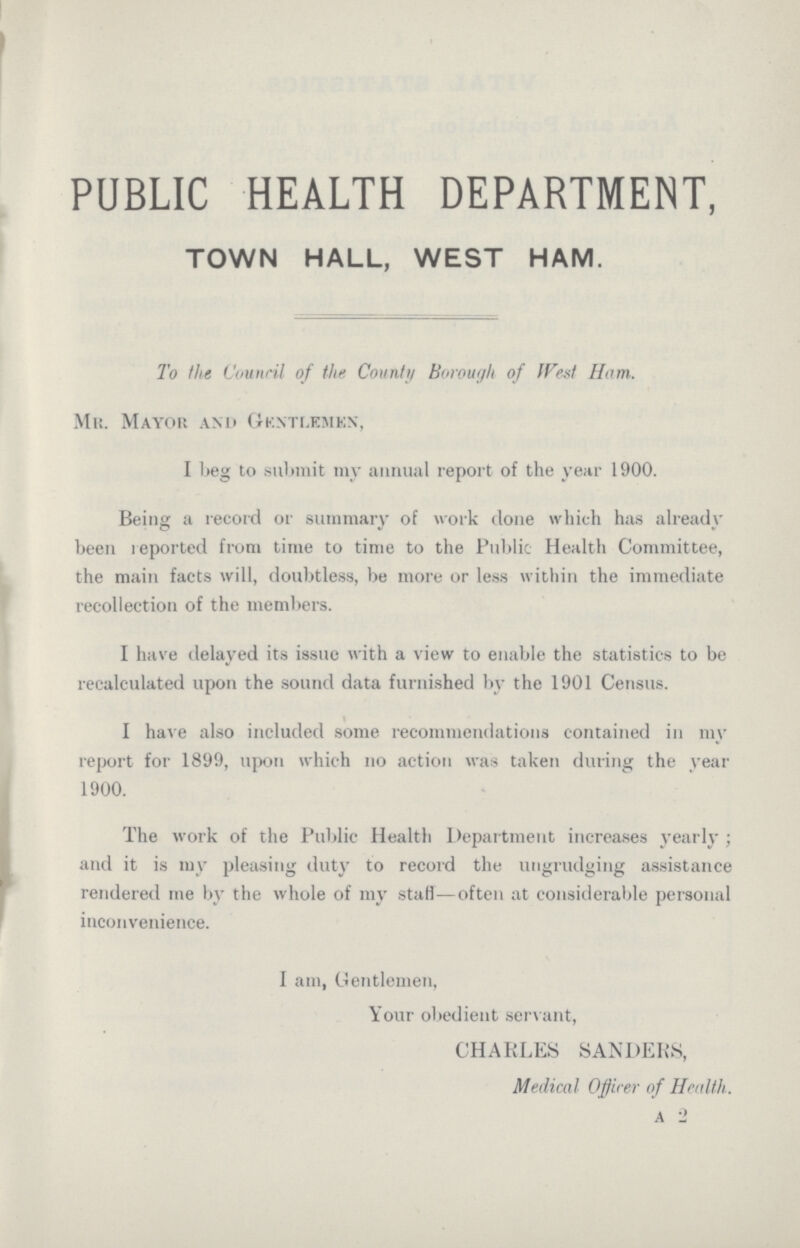 PUBLIC HEALTH DEPARTMENT, TOWN HALL, WEST HAM. To the Council of the County Borough of JVest Ham. Mr. Mayor and Gkntlemkn, I beg to submit my annual report of the year 1900. Being a record or summary of work done which has already been reported from time to time to the Public Health Committee, the main facts will, doubtless, be more or less within the immediate recollection of the members. I have delayed its issue with a view to enable the statistics to be recalculated upon the sound data furnished by the 1901 Census. I have also included some recommendations contained in un report for 1899, upon which no action was taken during the year 1900. The work of the Public Health Department increases yearly ; and it is my pleasing duty to record the ungrudging assistance rendered me by the whole of my stafi—often at considerable personal inconvenience. I am, Gentlemen, Your obedient servant, CHARLES SANDERS, Medical Officer of Health. a 2