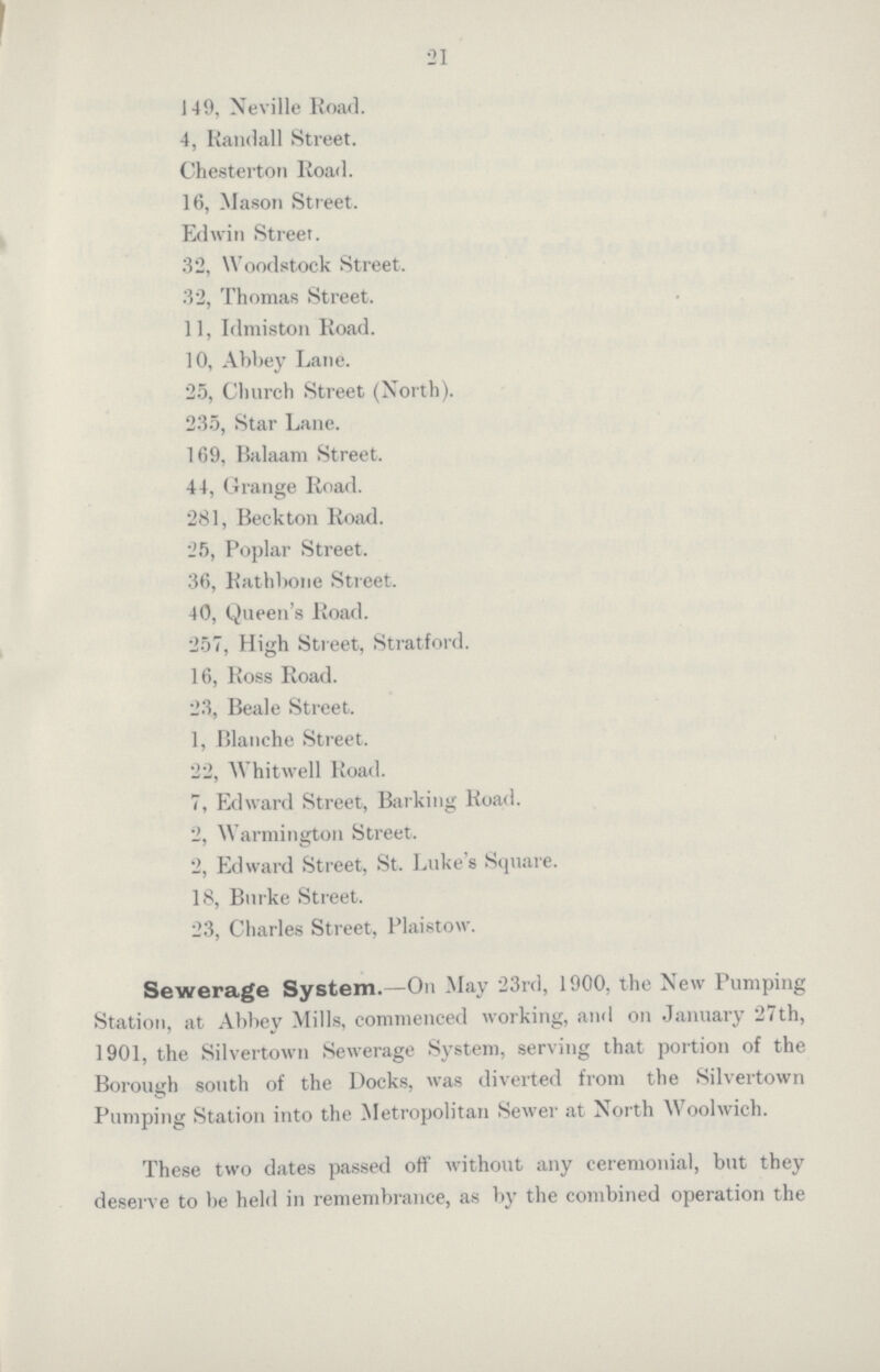 21 149, Neville Road. 4, Randall Street. Chesterton Road. 16, Mason Street. Edwin Street. 32, Woodstock Street. 32, Thomas Street. 11, Idmiston Road. 10, Abbey Lane. 25, Church Street (North). 235, Star Lane. 169, Balaam Street. 44, Grange Road. 281, Beckton Road. 25, Poplar Street. 36, Rathbone Street. 40, Queen's Road. 257, High Street, Stratford. 16, Ross Road. 23, Beale Street. 1, Blanche Street. 22, Whitwell Road. 7, Edward Street, Barking Road. 2, Warmington Street. 2, Edward Street, St. Luke's Square. 18, Burke Street. 23, Charles Street, Plaistow. Sewerage System.—On May 23rd, 1900, the New Pumping Station, at Abbey Mills, commenced working, and on January 27th, 1901, the Silvertown Sewerage System, serving that portion of the Borough south of the Docks, was diverted from the Silvertown Pumping Station into the Metropolitan Sewer at North Woolwich. These two dates passed off without any ceremonial, but they deserve to be held in remembrance, as by the combined operation the