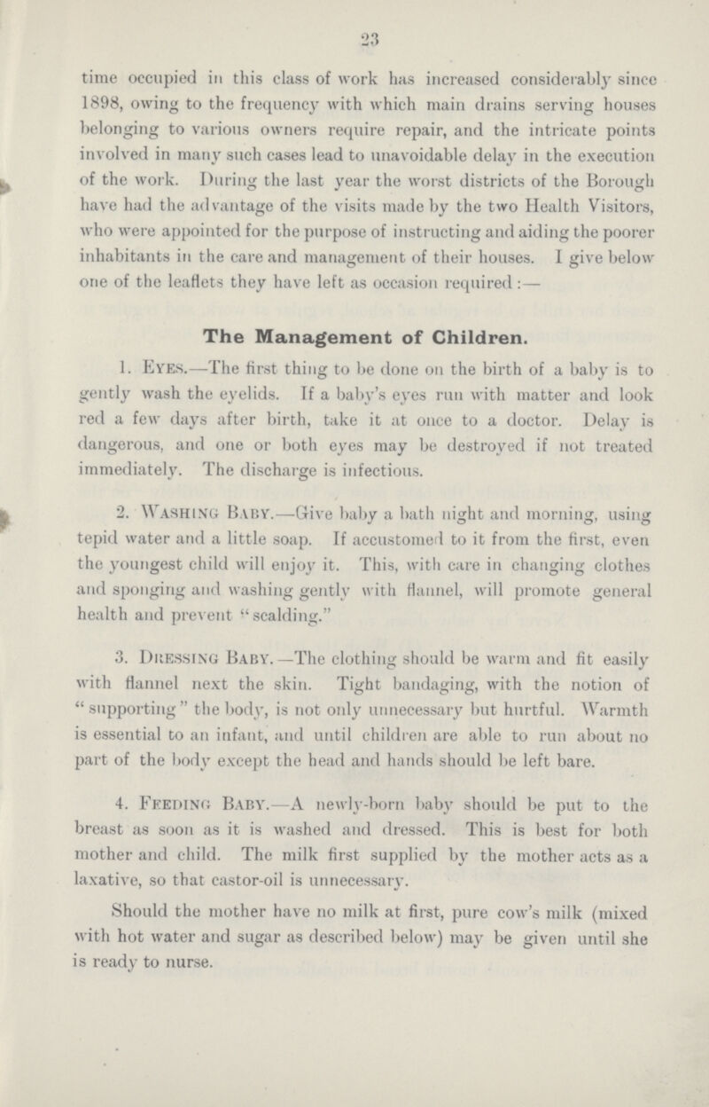 23 time occupied in this class of work has increased considerably since 1898, owing to the frequency with which main drains serving houses belonging to various owners require repair, and the intricate points involved in many such cases lead to unavoidable delay in the execution of the work. During the last year the worst districts of the Borough have had the advantage of the visits made by the two Health Visitors, who were appointed for the purpose of instructing and aiding the poorer inhabitants in the care and management of their houses. I give below one of the leaflets they have left as occasion required:— The Management of Children. 1. Eyes.—The first thing to be done on the birth of a baby is to gently wash the eyelids. If a baby's eyes run with matter and look red a few days after birth, take it at once to a doctor. Delay is dangerous, and one or both eyes may be destroyed if not treated immediately. The discharge is infectious. 2. Washing Baby.—Give baby a bath night and morning, using tepid water and a little soap. If accustomed to it from the first, even the youngest child will enjoy it. This, with care in changing clothes and sponging and washing gently with flannel, will promote general health and prevent scalding. 3. Dressing Baby.—The clothing should be warm and fit easily with flannel next the skin. Tight bandaging, with the notion of supporting the body, is not only unnecessary but hurtful. Warmth is essential to an infant, and until children are able to run about no part of the body except the head and hands should be left bare. 4. Feeding Baby.—A newly-born baby should be put to the breast as soon as it is washed and dressed. This is best for both mother and child. The milk first supplied by the mother acts as a laxative, so that castor-oil is unnecessary. Should the mother have no milk at first, pure cow's milk (mixed with hot water and sugar as described below) may be given until she is ready to nurse.