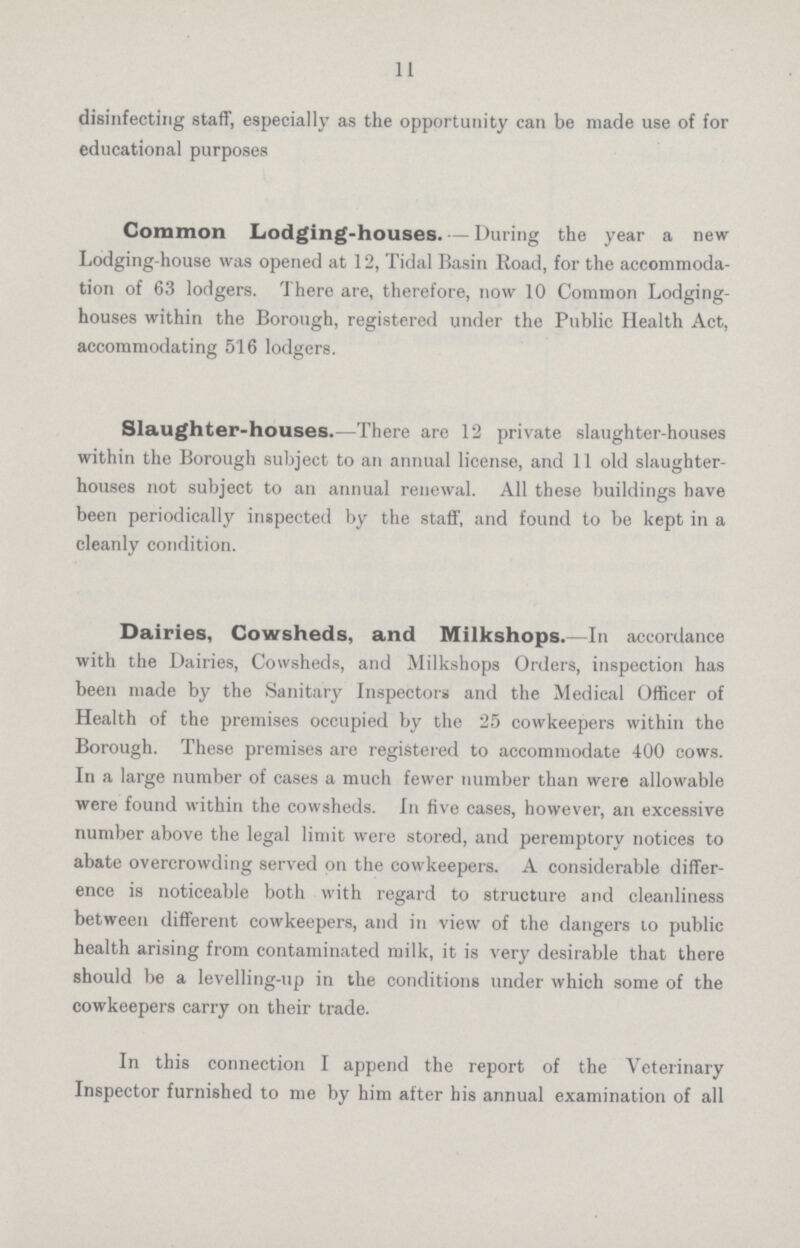 11 disinfecting staff, especially as the opportunity can be made use of for educational purposes Common Lodging-houses. —During the year a new Lodging-house was opened at 12, Tidal Basin Road, for the accommoda tion of 63 lodgers. There are, therefore, now 10 Common Lodging houses within the Borough, registered under the Public Health Act, accommodating 516 lodgers. Slaughter-houses.—There are 12 private slaughter-houses within the Borough subject to an annual license, and 11 old slaughter houses not subject to an annual renewal. All these buildings have been periodically inspected by the staff, and found to be kept in a cleanly condition. Dairies, Cowsheds, and Milkshops.—In accordance with the Dairies, Cowsheds, and Milkshops Orders, inspection has been made by the Sanitary Inspectors and the Medical Officer of Health of the premises occupied by the 25 cowkeepers within the Borough. These premises are registered to accommodate 400 cows. In a large number of cases a much fewer number than were allowable were found within the cowsheds. In five cases, however, an excessive number above the legal limit were stored, and peremptory notices to abate overcrowding served on the cowkeepers. A considerable differ ence is noticeable both with regard to structure and cleanliness between different cowkeepers, and in view of the dangers to public health arising from contaminated milk, it is very desirable that there should be a levelling-up in the conditions under which some of the cowkeepers carry on their trade. In this connection I append the report of the Veterinary Inspector furnished to me by him after his annual examination of all