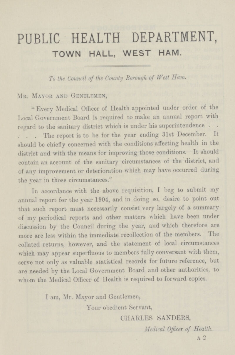 PUBLIC HEALTH DEPARTMENT, TOWN HALL, WEST HAM. To the Council of the County Borough of West Ham. Mr. Mayor and Gentlemen, Every Medical Officer of Health appointed under order of the Local Government Board is required to make an annual report with regard to the sanitary district which is under his superintendence . . . . . The report is to be for the year ending 31st December. It should be chiefly concerned with the conditions affecting health in the district and with the means for improving those conditions. It should contain an account of the sanitary circumstances of the district, and of any improvement or deterioration which may have occurred during the year in those circumstances. In accordance with the above requisition, I beg to submit my annual report for the year 1904, and in doing so, desire to point out that such report must necessarily consist very largely of a summary of my periodical reports and other matters which have been under discussion by the Council during the year, and which therefore are more are less within the immediate recollection of the members. The collated returns, however, and the statement of local circumstances which may appear superfluous to members fully conversant with them, serve not only as valuable statistical records for future reference, but are needed by the Local Government Board and other authorities, to whom the Medical Officer of Health is required to forward copies. I am, Mr. Mayor and Gentlemen, Your obedient Servant, CHARLES SANDERS, Medical Officer of Health. a 2