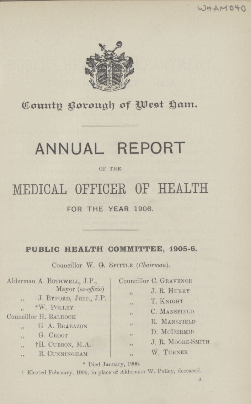 WHAM 040 Country Borough of west ham. ANNUAL REPORT of the MEDICAL OFFICER OF HEALTH FOR THE YEAR 1906. PUBLIC HEALTH COMMITTEE, 1905.6. Councillor W. G. Spittle (Chairman). Alderman A. Bothwell, J.P., Councillor C. Gravenor Mayor (ex.officio) „ J.R.Hurry „ J. Btford, Junr., J.P. „ T. knight „ *W. poli.ey „ C. Mansfield Councillor H. Baldock „ R. Mansfield „ G A. Bkabazon  „ G. Croot  d. McDermiD „ †H. Cubbon, M.A. „ J. R. Moore.Smith „ B. Cunningham ,, W. Turner * Died January, 1906. † Elected February, 1906, in place of Alderman W. Polley, deceased.