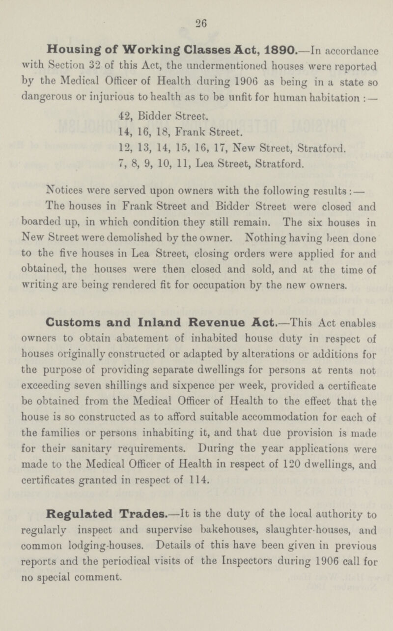 26 Housing of Working Classes Act, 1890.—In accordance with Section 32 of this Act, the undermentioned houses were reported by the Medical Officer of Health during 1906 as being in a state so dangerous or injurious to health as to be unfit for human habitation:— 42, Bidder Street. 14, 16, 18, Frank Street. 12, 13, 14, 15, 16, 17, New Street, Stratford. 7, 8, 9, 10, 11, Lea Street, Stratford. Notices were served upon owners with the following results:— The houses in Frank Street and Bidder Street were closed and boarded up, in which condition they still remain. The six houses in New Street were demolished by the owner. Nothing having been done to the five houses in Lea Street, closing orders were applied for and obtained, the houses were then closed and sold, and at the time of writing are being rendered fit for occupation by the new owners. Customs and Inland Revenue Act.—This Act enables owners to obtain abatement of inhabited house duty in respect of houses originally constructed or adapted by alterations or additions for the purpose of providing separate dwellings for persons at rents not exceeding seven shillings and sixpence per week, provided a certificate be obtained from the Medical Officer of Health to the effect that the house is so constructed as to afford suitable accommodation for each of the families or persons inhabiting it, and that due provision is made for their sanitary requirements. During the year applications were made to the Medical Officer of Health in respect of 120 dwellings, and certificates granted in respect of 114. Regulated Trades.—It is the duty of the local authority to regularly inspect and supervise bakehouses, slaughter houses, and common lodging-houses. Details of this have been given in previous reports and the periodical visits of the Inspectors during 1906 call for no special comment.