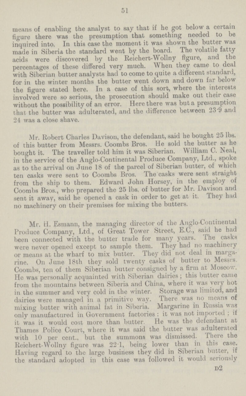 51 means of enabling the analyst to say that if he got below a certain figure there was the presumption that something needed to be inquired into. In this case the moment it was shown the butter was made in Siberia the standard went by the board. The volatile fatty acids were discovered by the Reichert-Wollny figure, and the percentages of these differed very much. When they came to deal with Siberian butter analysts had to come to quite a different standard, for in the winter months the butter went down and down far below the figure stated here. In a case of this sort, where the interests involved were so serious, the prosecution should make out their case without the possibility of an error. Here there was but a presumption that the butter was adulterated, and the difference between 23.9 and 24 was a close shave. Mr. Robert Charles Davison, the defendant, said he bought 25 lbs. of this butter from Messrs. Coombs Bros. He sold the butter as he bought it. The traveller told him it was Siberian. William C. Neal, in the service of the Anglo-Continental Produce Company, Ltd., spoke as to the arrival on June 18 of the parcel of Siberian butter, of which ten casks were sent to Coombs Bros. The casks were sent straight from the ship to them. Edward John Horsey, in the employ of Coombs Bros., who prepared the 25 lbs. of butter for Mr. Davison and sent it away, said he opened a cask in order to get at it. They had no machinery on their premises for mixing the butters. Mr. H. Esmann, the managing director of the Anglo-Continental Produce Company, Ltd., of Great Tower Street, E.G., said he had been connected with the butter trade for many years. The casks were never opened except to sample them. They had no machinery or means at the wharf to mix butter. They did not deal in marga rine. On June 18th they sold twenty casks of butter to Messrs. Coombs, ten of them Siberian butter consigned by a firm at Moscow. He was personally acquainted with Siberian dairies; this butter came from the mountains between Siberia and China, where it was very hot in the summer and very cold in the winter. Storage was limited, and dairies were managed in a primitive way. There was no means of mixing butter with animal fat in Siberia. Margarine in Russia was only manufactured in Government factories: it was not imported; if it was it would cost more than butter. He was the defendant at Thames Police Court, where it was said the butter was adulterated with 10 per cent., but the summons was dismissed. There the Reichert-Wollny figure was 22.1, being lower than in this case. Having regard to the large business they did in Siberian butter, if the standard adopted in this case was followed it would seriously d2