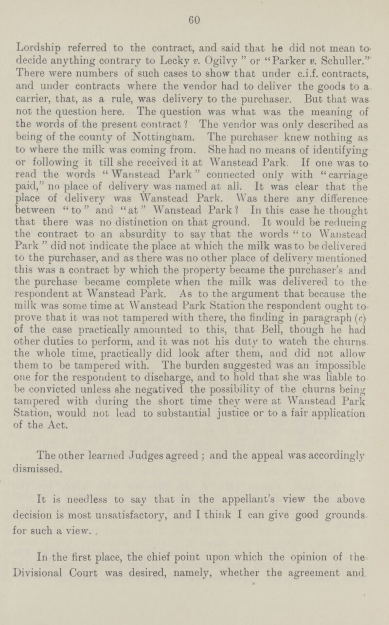 60 Lordship referred to the contract, and said that he did not mean to decide anything contrary to Lecky v. Ogilvy or Parker v. Schuller. There were numbers of such cases to show that under c.i.f. contracts, and under contracts where the vendor had to deliver the goods to a carrier, that, as a rule, was delivery to the purchaser. But that was not the question here. The question was what was the meaning of the words of the present contract 1 The vendor was only described as being of the county of Nottingham. The purchaser knew nothing as to where the milk was coming from. She had no means of identifying or following it till she received it at Wanstead Park. If one was to read the words Wanstead Park connected only with carriage paid, no place of delivery was named at all. It was clear that the place of delivery was Wanstead Park. Was there any difference between to and at Wanstead Park 1 In this case he thought that there was no distinction on that ground. It would be reducing the contract to an absurdity to say that the words to Wanstead Park did not indicate the place at which the milk was to be delivered to the purchaser, and as there was no other place of delivery mentioned this was a contract by which the property became the purchaser's and the purchase became complete when the milk was delivered to the respondent at Wanstead Park. As to the argument that because the milk was some time at Wanstead Park Station the respondent ought to prove that it was not tampered with there, the finding in paragraph (e) of the case practically amounted to this, that Bell, though he had other duties to perform, and it was not his duty to watch the churns the whole time, practically did look after them, and did not allow them to be tampered with. The burden suggested was an impossible one for the respondent to discharge, and to hold that she was liable to be convicted unless she negatived the possibility of the churns being tampered with during the short time they were at Wanstead Park Station, would not lead to substantial justice or to a fair application of the Act. The other learned Judges agreed; and the appeal was accordingly dismissed. It is needless to say that in the appellant's view the above decision is most unsatisfactory, and I think I can give good grounds for such a view. In the first place, the chief point upon which the opinion of the Divisional Court was desired, namely, whether the agreement and