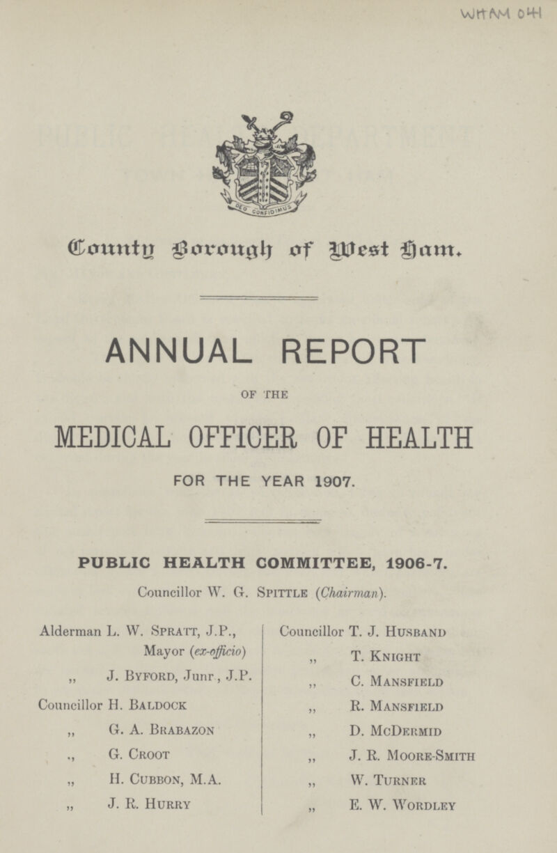 WHAM 041 County Borough Of West Ham ANNUAL REPORT of the MEDICAL OFFICER OF HEALTH FOR THE YEAR 1907. PUBLIC HEALTH COMMITTEE, 1906-7. Councillor W. G. Spittle (Chairman). Alderman L. VV. Spratt, J.P., Mayor (ex-officio) „ J. Byford, Junr , J.P. Councillor H. Baldock „ G. A. Brabazon „ G. Croot „ H. Cubbon, M.A. „ J. R. Hurry Councillor T. J. Husrand „ T. Knight „ C. Mansfield „ R. Mansfield „ D. McDermid „ J. R. Moore-Smith „ W. Turner „ E. W. Wordley