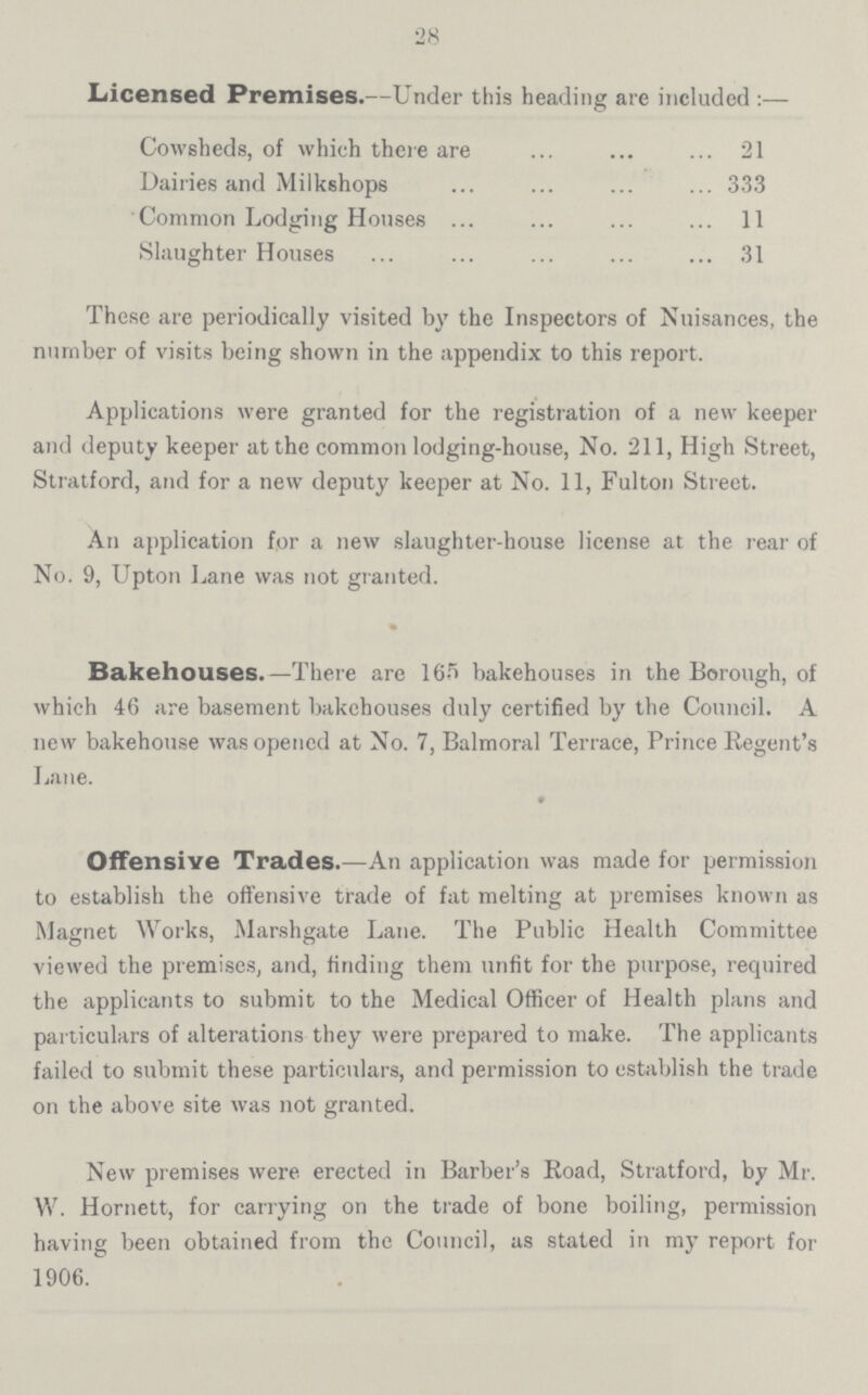 28 Licensed Premises.—Under this heading are included:— Cowsheds, of which there are 21 Dairies and Milkshops 333 Common Lodging Houses 11 Slaughter Houses 31 These are periodically visited by the Inspectors of Nuisances, the number of visits being shown in the appendix to this report. Applications were granted for the registration of a new keeper and deputy keeper at the common lodging-house, No. 211, High Street, Stratford, and for a new deputy keeper at No. 11, Fulton Street. An application for a new slaughter-house license at the rear of No. 9, Upton Lane was not granted. Bakehouses.—There are 165 bakehouses in the Borough, of which 46 are basement bakehouses duly certified by the Council. A new bakehouse was opened at No. 7, Balmoral Terrace, Prince Regent's Lane. • Offensive Trades.—An application was made for permission to establish the offensive trade of fat melting at premises known as Magnet Works, Marshgate Lane. The Public Health Committee viewed the premises, and, finding them unfit for the purpose, required the applicants to submit to the Medical Officer of Health plans and particulars of alterations they were prepared to make. The applicants failed to submit these particulars, and permission to establish the trade on the above site was not granted. New premises were erected in Barber's Road, Stratford, by Mr. V/. Hornett, for carrying on the trade of bone boiling, permission having been obtained from the Council, as stated in my report for 1906.