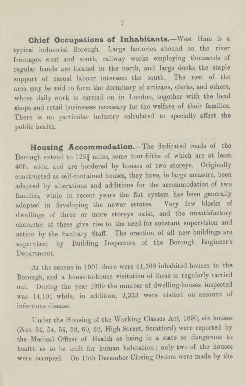 7 Chief Occupations of Inhabitants.—West Ham is a typical industrial Borough. Large factories abound on the river frontages west and south, railway works employing thousands of regular hands are located in the north, and large docks the staple support of casual labour intersect the south. The rest of the area may be said to form the dormitory of artizans, clerks, and others, whose daily work is carried on in London, together with the local shops and retail businesses necessary for the welfare of their families. There is no particular industry calculated to specially affect the public health. Housing Accommodation.—The dedicated roads of the Borough extend to 123¾ miles, some four-fifths of which are at least 40ft. wide, and are bordered by houses of two storeys. Originally constructed as self-contained houses, they have, in large measure, been adapted by alterations and additions for the accommodation of two families, while in recent years the flat system has been generally adopted in developing the newer estates. Very few blocks of dwellings of three or more storeys exist, and the unsatisfactory character of these give rise to the need for constant supervision and action by the Sanitary Staff. The erection of all new buildings are supervised by Building Inspectors of the Borough Engineer's Department. At the census in 1901 there were 41,368 inhabited houses in the Borough, and a house to-house visitation of these is regularly carried out. During the year 1909 the number of dwelling-houses inspected was 14,101 while, in addition, 3,333 were visited on account of infectious disease. Under the Housing of the Working Classes Act, 1890, six houses (Nos. 52, 54, 56, 58, 60, 62, High Street, Stratford) were reported by the Medical Officer of Health as being in a state so dangerous to health as to be unfit for human habitation; only two of the houses were occupied. On 15th December Closing Orders were made by the