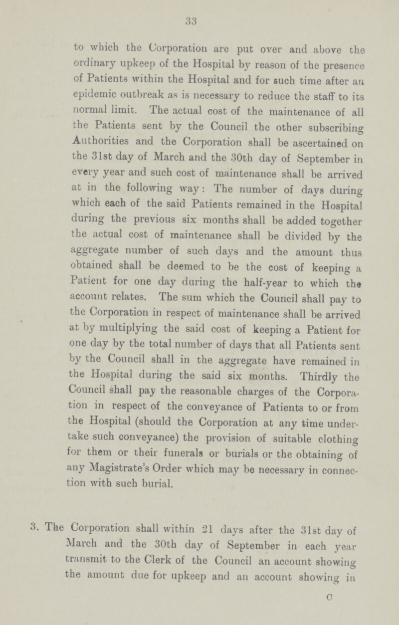 33 to which the Corporation are put over and above the ordinary upkeep of the Hospital by reason of the presence of Patients within the Hospital and for such time after an epidemic outbreak as is necessary to reduce the staff to its normal limit. The actual cost of the maintenance of all the Patients sent by the Council the other subscribing Authorities and the Corporation shall be ascertained on the 31st day of March and the 30th day of September in every year and such cost of maintenance shall be arrived at in the following way: The number of days during which each of the said Patients remained in the Hospital during the previous six months shall be added together the actual cost of maintenance shall be divided by the aggregate number of such days and the amount thus obtained shall be deemed to be the cost of keeping a Patient for one day during the half-year to which the account relates. The sum which the Council shall pay to the Corporation in respect of maintenance shall be arrived at by multiplying the said cost of keeping a Patient for one day by the total number of days that all Patients sent by the Council shall in the aggregate have remained in the Hospital during the said six months. Thirdly the Council shall pay the reasonable charges of the Corpora tion in respect of the conveyance of Patients to or from the Hospital (should the Corporation at any time under take such conveyance) the provision of suitable clothing for them or their funerals or burials or the obtaining of any Magistrate's Order which may be necessary in connec tion with such burial. 3. The Corporation shall within 21 days after the 31st day of March and the 30th day of September in each year transmit to the Clerk of the Council an account showing the amount due for upkeep and an account showing in