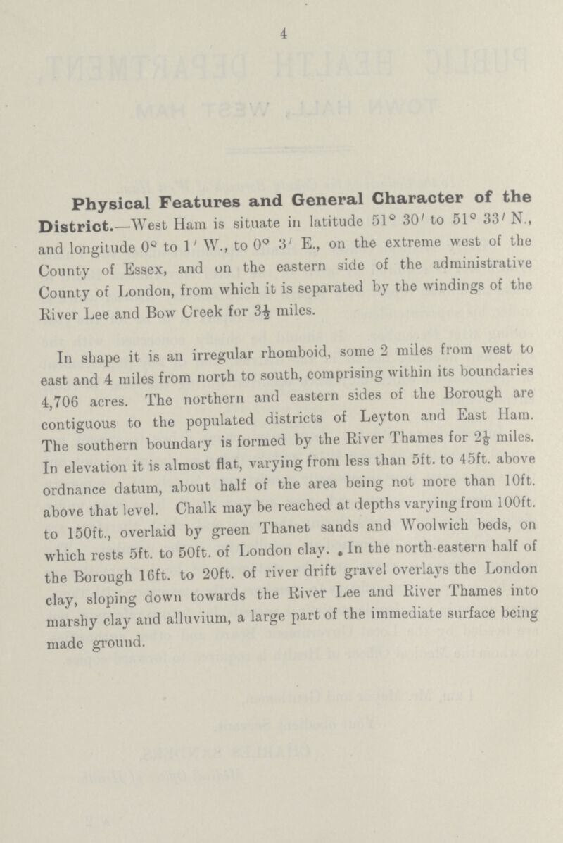 4 Physical Features and General Character of the District.—West Ham is situate in latitude 51° 30' to 51° 33' N., and longitude 0° to 1' W., to 0° 3' E., on the extreme west of the County of Essex, and on the eastern side of the administrative County of London, from which it is separated by the windings of the River Lee and Bow Creek for 3½ miles. In shape it is an irregular rhomboid, some 2 miles from west to east and 4 miles from north to south, comprising within its boundaries 4,706 acres. The northern and eastern sides of the Borough are contiguous to the populated districts of Leyton and East Ham. The southern boundary is formed by the River Thames for 2 1/8 miles. In elevation it is almost flat, varying from less than 5ft. to 45ft. above ordnance datum, about half of the area being not more than 10ft. above that level. Chalk may be reached at depths varying from 100ft. to 150ft., overlaid by green Thanet sands and Woolwich beds, on which rests 5ft. to 50ft. of London clay. In the north-eastern half of the Borough 16ft. to 20ft. of river drift gravel overlays the London clay, sloping down towards the River Lee and River Thames into marshy clay and alluvium, a large part of the immediate surface being made ground.