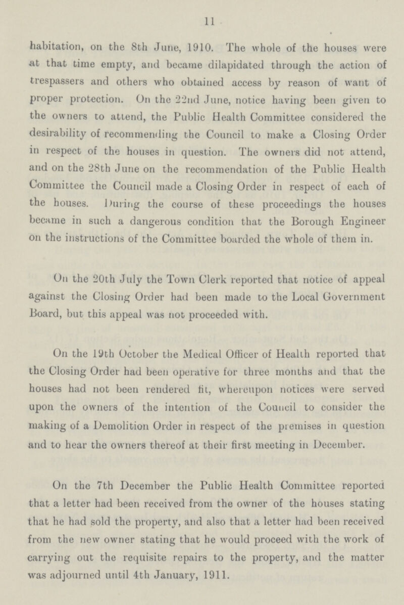 11 habitation, on the 8th June, 1910. The whole of the houses were at that time empty, and became dilapidated through the action of trespassers and others who obtained access by reason of want of proper protection. On the 22nd June, notice having been given to the owners to attend, the Public Health Committee considered the desirability of recommending the Council to make a Closing Order in respect of the houses in question. The owners did not attend, and on the 28th June on the recommendation of the Public Health Committee the Council made a Closing Order in respect of each of the houses. During the course of these proceedings the houses became in such a dangerous condition that the Borough Engineer on the instructions of the Committee boarded the whole of them in. On the 20th July the Town Clerk reported that notice of appeal against the Closing Order had been made to the Local Government Board, but this appeal was not proceeded with. On the 19th October the Medical Officer of Health reported that the Closing Order had been operative for three months and that the houses had not been rendered fit, whereupon notices were served upon the owners of the intention of the Council to consider the making of a Demolition Order in respect of the premises in question and to hear the owners thereof at their first meeting in December. On the 7th December the Public Health Committee reported that a letter had been received from the owner of the houses stating that he had sold the property, and also that a letter had been received from the new owner stating that he would proceed with the work of carrying out the requisite repairs to the property, and the matter was adjourned until 4th January, 1911.