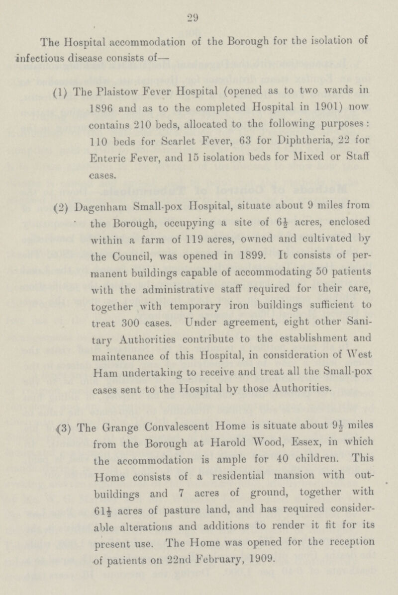 29 The Hospital accommodation of the Borough for the isolation of infectious disease consists of— (1) The Plaistow Fever Hospital (opened as to two wards in 1896 and as to the completed Hospital in 1901) now contains 210 beds, allocated to the following purposes: 110 beds for Scarlet Fever, 63 for Diphtheria, 22 for Enteric Fever, and 15 isolation beds for Mixed or Staff cases. (2) Dagenham Small-pox Hospital, situate about 9 miles from the Borough, occupying a site of 6½ acres, enclosed within a farm of 119 acres, owned and cultivated by the Council, was opened in 1899. It consists of per manent buildings capable of accommodating 50 patients with the administrative staff required for their care, together with temporary iron buildings sufficient to treat 300 cases. Under agreement, eight other Sani tary Authorities contribute to the establishment and maintenance of this Hospital, in consideration of West Ham undertaking to receive and treat all the Small-pox cases sent to the Hospital by those Authorities. {3) The Grange Convalescent Home is situate about 9½ miles from the Borough at Harold Wood, Essex, in which the accommodation is ample for 40 children. This Home consists of a residential mansion with out buildings and 7 acre3 of ground, together with 61½ acres of pasture land, and has required consider able alterations and additions to render it fit for its present use. The Home was opened for the reception of patients on 22nd February, 1909.