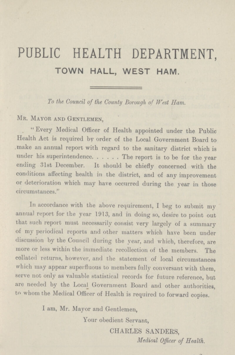PUBLIC HEALTH DEPARTMENT, TOWN HALL, WEST HAM. To the Council of the County Borough of West Ham. Mr. Mayor and Gentlemen, Every Medical Officer of Health appointed under the Public Health Act is required by order of the Local Government Board to make an annual report with regard to the sanitary district which is under his superintendence. The report is to be for the year ending 31st December. It should be chiefly concerned with the conditions affecting health in the district, and of any improvement or deterioration which may have occurred during the year in those circumstances. In accordance with the above requirement, I beg to submit my annual report for the year 1913, and in doing so, desire to point out that such report must necessarily consist very largely of a summary of my periodical reports and other matters which have been under discussion by the Council during the year, and which, therefore, are more or less within the immediate recollection of the members. The collated returns, however, and the statement of local circumstances which may appear superfluous to members fully conversant with them, serve not only as valuable statistical records for future reference, but are needed by the Local Government Board and other authorities, to whom the Medical Officer of Health is required to forward copies. I am, Mr. Mayor and Gentlemen, Your obedient Servant, CHARLES SANDERS, Medical Officer of Health.