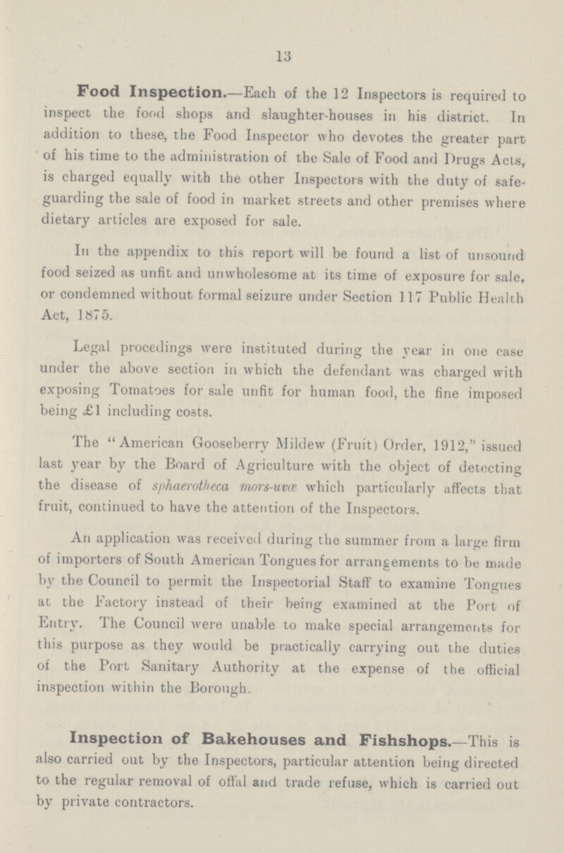 13 Food Inspection.—Each of the 12 Inspectors is required to inspect the food shops and slaughter-houses in his district. In addition to these, the Food Inspector who devotes the greater part of his time to the administration of the Sale of Food and Drugs Acts, is charged equally with the other Inspectors with the duty of safe guarding the sale of food in market streets and other premises where dietary articles are exposed for sale. In the appendix to this report will be found a list of unsound food seized as unfit and unwholesome at its time of exposure for sale, or condemned without formal seizure under Section 117 Public Health Act, 1875. Legal procedings were instituted during the year in one case under the above section in which the defendant was charged with exposing Tomatoes for sale unfit for human food, the fine imposed being £1 including costs. The American Gooseberry Mildew (Fruit) Order, 1912, issued last year by the Board of Agriculture with the object of detecting the disease of sphaerotheca mors-uvœ which particularly affects that fruit, continued to have the attention of the Inspectors. An application was received during the summer from a large firm of importers of South American Tongues for arrangements to be made by the Council to permit the Inspectorial Staff to examine Tongues at the Factory instead of their being examined at the Port of Entry. The Council were unable to make special arrangements for this purpose as they would be practically carrying out the duties of the Port Sanitary Authority at the expense of the official inspection within the Borough. Inspection of Bakehouses and Fishshops.—This is also carried out by the Inspectors, particular attention being directed to the regular removal of offal and trade refuse, which is carried out by private contractors.