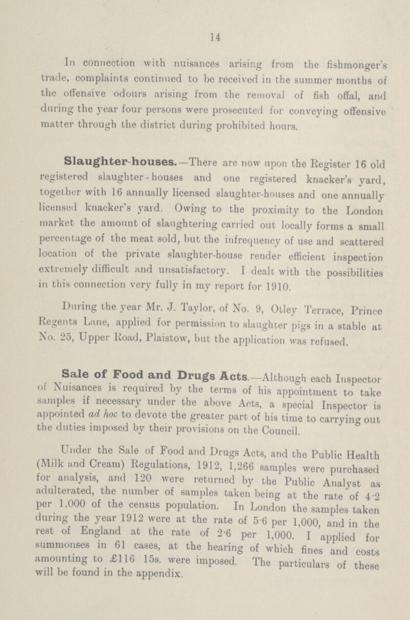 14 In connection with nuisances arising from the fishmonger's trade, complaints continued to be received in the summer months of the offensive odours arising from the removal of fish offal, and during the year four persons were prosecuted for conveying offensive matter through the district during prohibited hours. Slaughter-houses.—There are now upon the Register 16 old registered slaughter-houses and one registered knacker's yard, together with 16 annually licensed slaughter-houses and one annually licensed knacker's yard. Owing to the proximity to the London market the amount of slaughtering carried out locally forms a small percentage of the meat sold, but the infrequency of use and scattered location of the private slaughter-house render efficient inspection extremely difficult and unsatisfactory. I dealt with the possibilities in this connection very fully in my report for 1910. During the year Mr. J. Taylor, of No. 9, Otley Terrace, Prince Regents Lane, applied for permission to slaughter pigs in a stable at No. 25, Upper Road, Plaistow, but the application was refused. Sale of Food and Drugs Acts.—Although each Inspector of Nuisances is required by the terms of his appointment to take samples if necessary under the above Acts, a special Inspector is appointed ad hoc to devote the greater part of his time to carrying out the duties imposed by their provisions on the Council. Under the Sale of Food and Drugs Acts, and the Public Health (Milk and Cream) Regulations, 1912, 1,266 samples were purchased for analysis, and 120 were returned by the Public Analyst as adulterated, the number of samples taken being at the rate of 4.2 per 1,000 of the census population. In London the samples taken during the year 1912 were at the rate of 5 6 per 1,000, and in the rest of England at the rate of 2'6 per 1,000. I applied for summonses in 61 cases, at the hearing of which fines and costs amounting to £116 15s. were imposed. The particulars of these will be found in the appendix.