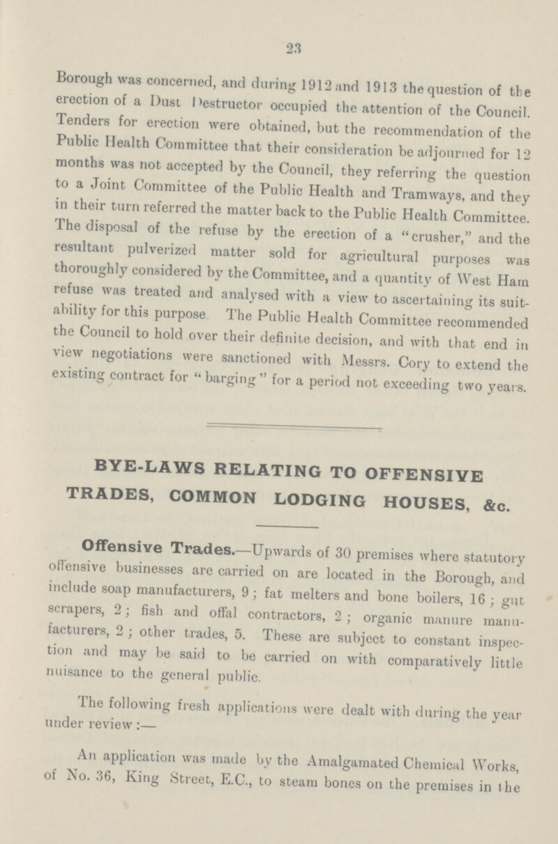 23 Borough was concerned, and during 1912 and 1913 the question of the erection of a Dust Destructor occupied the attention of the Council. Tenders for erection were obtained, but the recommendation of the Public Health Committee that their consideration be adjourned for 12 months was not accepted by the Council, they referring the question to a Joint Committee of the Public Health and Tramways, and they in their turn referred the matter back to the Public Health Committee. The disposal of the refuse by the erection of a crusher, and the resultant pulverized matter sold for agricultural purposes was thoroughly considered by the Committee, and a quantity of West Ham refuse was treated and analysed with a view to ascertaining its suit ability for this purpose The Public Health Committee recommended the Council to hold over their definite decision, and with that end in view negotiations were sanctioned with Messrs. Cory to extend the existing contract for  barging  for a period not exceeding two years. BYE-LAWS RELATING TO OFFENSIVE TRADES, COMMON LODGING HOUSES, &c. Offensive Trades.—Upwards of 30 premises where statutory offensive businesses are carried on are located in the Borough, and include soap manufacturers, 9; fat melters and bone boilers, 16 ; gut scrapers, 2; fish and offal contractors, 2; organic manure manu facturers, 2 ; other trades, 5. These are subject to constant inspec tion and may be said to be carried on with comparatively little nuisance to the general public. The following fresh applications were dealt with during the year under review:— An application was made by the Amalgamated Chemical Works, of No. 36, King Street, E.C., to steam bones on the premises in the