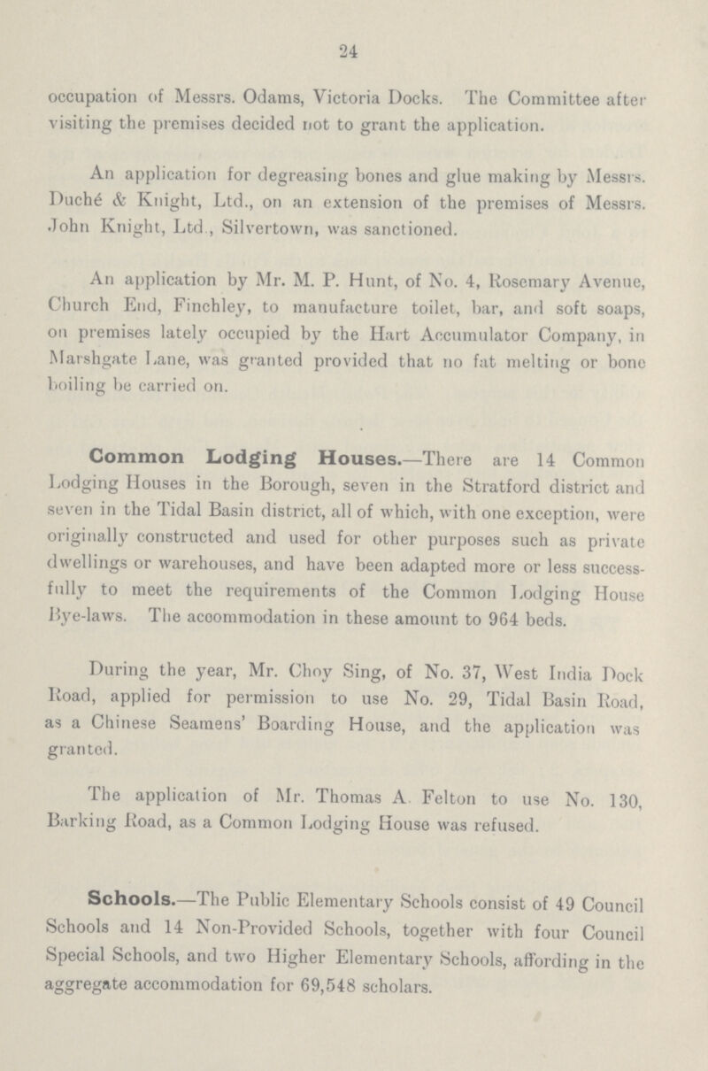 24 occupation of Messrs. Odams, Victoria Docks. The Committee after visiting the premises decided not to grant the application. An application for degreasing bones and glue making by Messrs. Duché & Knight, Ltd., on an extension of the premises of Messrs. John Knight, Ltd , Silvertown, was sanctioned. An application by Mr. M. P. Hunt, of No. 4, Rosemary Avenue, Church End, Finchley, to manufacture toilet, bar, and soft soaps, on premises lately occupied by the Hart Accumulator Company, in Marshgate Lane, was granted provided that no fat melting or bone boiling be carried on. Common Lodging Houses.—There are 14 Common Lodging Houses in the Borough, seven in the Stratford district and seven in the Tidal Basin district, all of which, with one exception, were originally constructed and used for other purposes such as private dwellings or warehouses, and have been adapted more or less success fully to meet the requirements of the Common Lodging House Bye-laws. The accommodation in these amount to 964 beds. During the year, Mr. Choy Sing, of No. 37, West India Dock Road, applied for permission to use No. 29, Tidal Basin Road, as a Chinese Seamens' Boarding House, and the application was granted. The application of Mr. Thomas A Felton to use No. 130, Barking Road, as a Common Lodging House was refused. Schools.—The Public Elementary Schools consist of 49 Council Schools and 14 Non-Provided Schools, together with four Council Special Schools, and two Higher Elementary Schools, affording in the aggregate accommodation for 69,548 scholars.
