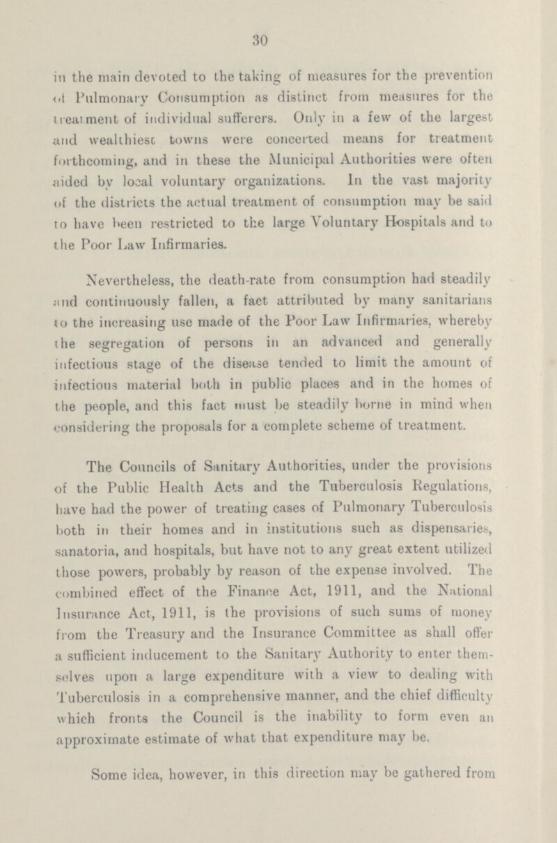30 In the main devoted to the taking of measures for the prevention of Pulmonary Consumption as distinct from measures for the treatment of individual sufferers. Only in a few of the largest and wealthiest towns were concerted means for treatment forthcoming, and in these the Municipal Authorities were often aided by local voluntary organizations. In the vast majority of the districts the actual treatment of consumption may be said to have been restricted to the large Voluntary Hospitals and to the Poor Law Infirmaries. Nevertheless, the death-rate from consumption had steadily and continuously fallen, a fact attributed by many sanitarians to the increasing use made of the Poor Law Infirmaries, whereby the segregation of persons in an advanced and generally infectious stage of the disease tended to limit the amount of infectious material both in public places and in the homes of the people, and this fact must be steadily borne in mind when considering the proposals for a complete scheme of treatment. The Councils of Sanitary Authorities, under the provisions of the Public Health Acts and the Tuberculosis Regulations, have had the power of treating cases of Pulmonary Tuberculosis both in their homes and in institutions such as dispensaries, sanatoria, and hospitals, but have not to any great extent utilized those powers, probably by reason of the expense involved. The combined effect of the Finance Act, 1911, and the National Insurance Act, 1911, is the provisions of such sums of money from the Treasury and the Insurance Committee as shall offer a sufficient inducement to the Sanitary Authority to enter them selves upon a large expenditure with a view to dealing with Tuberculosis in a comprehensive manner, and the chief difficulty which fronts the Council is the inability to form even an approximate estimate of what that expenditure may be. Some idea, however, in this direction may be gathered from