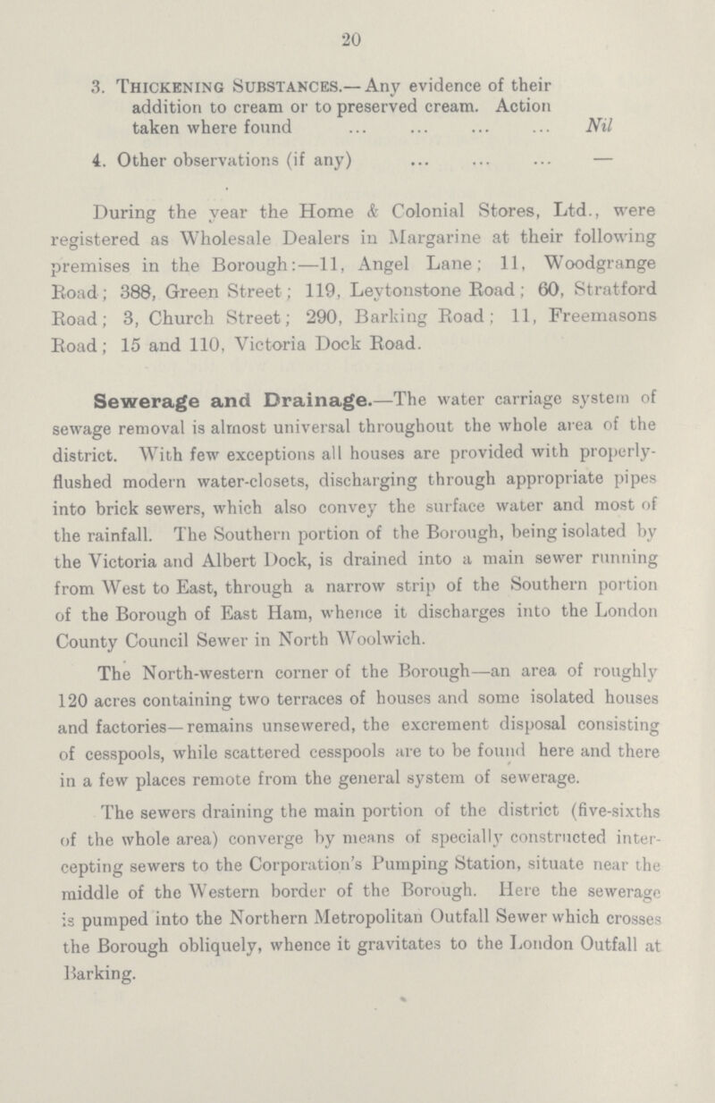 •20 3. Thickening Substances.—Any evidence of their addition to cream or to preserved cream. Action taken where found Nil 4. Other observations (if any) — During the year the Home & Colonial Stores, Ltd., were registered as Wholesale Dealers in Margarine at their following premises in the Borough:—11, Angel Lane; 11, Woodgrange Road; 388, Green Street; 119, Levtonstone Road; 60, Stratford Road; 3, Church Street; 290, Barking Road; 11, Freemasons Road; 15 and 110, Victoria Dock Road. Sewerage and Drainage.—The water carriage system of sewage removal is almost universal throughout the whole area of the district. With few exceptions all houses are provided with properly flushed modern water-closets, discharging through appropriate pipes into brick sewers, which also convey the surface water and most of the rainfall. The Southern portion of the Borough, being isolated by the Victoria and Albert Dock, is drained into a main sewer running from West to East, through a narrow strip of the Southern portion of the Borough of East Ham, whence it discharges into the London County Council Sewer in North Woolwich. The North-western corner of the Borough—an area of roughly 120 acres containing two terraces of houses and some isolated houses and factories—remains unsewered, the excrement disposal consisting of cesspools, while scattered cesspools are to be found here and there in a few places remote from the general system of sewerage. The sewers draining the main portion of the district (five-sixths of the whole area) converge by means of specially constructed inter cepting sewers to the Corporation's Pumping Station, situate near the middle of the Western border of the Borough. Here the sewerage is pumped into the Northern Metropolitan Outfall Sewer which crosses the Borough obliquely, whence it gravitates to the London Outfall at Barking.