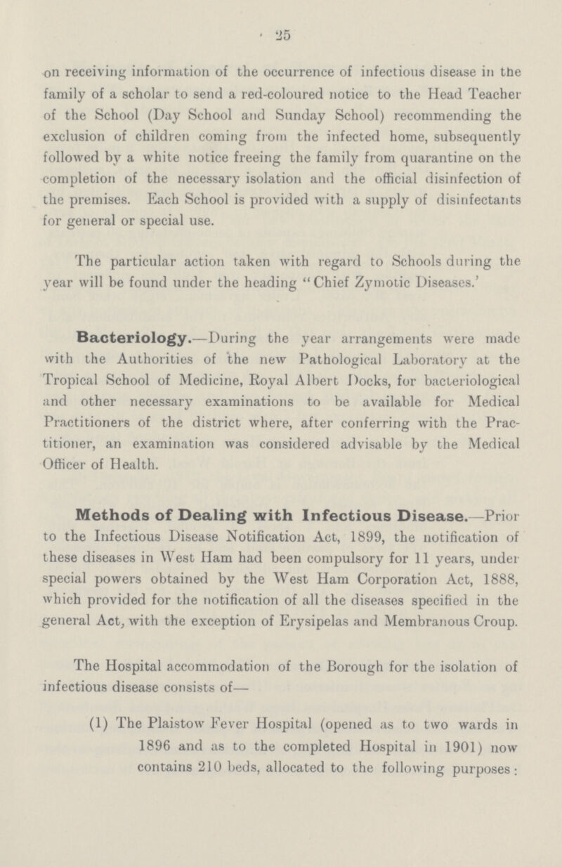 25 on receiving information of the occurrence of infectious disease in the family of a scholar to send a red-coloured notice to the Head Teacher of the School (Day School and Sunday School) recommending the exclusion of children coming from the infected home, subsequently followed by a white notice freeing the family from quarantine on the completion of the necessary isolation and the official disinfection of the premises. Each School is provided with a supply of disinfectants for general or special use. The particular action taken with regard to Schools during the year will be found under the heading  Chief Zymotic Diseases.' Bacteriology.—During the year arrangements were made with the Authorities of the new Pathological Laboratory at the Tropical School of Medicine, Royal Albert Docks, for bacteriological and other necessary examinations to be available for Medical Practitioners of the district where, after conferring with the Prac titioner, an examination was considered advisable by the Medical Officer of Health. Methods of Dealing with Infectious Disease. Prior to the Infectious Disease Notification Act, 1899, the notification of these diseases in West Ham had been compulsory for 11 years, under special powers obtained by the West Ham Corporation Act, 1888, which provided for the notification of all the diseases specified in the general Act, with the exception of Erysipelas and Membranous Croup. The Hospital accommodation of the Borough for the isolation of infectious disease consists of— (1) The Plaistow Fever Hospital (opened as to two wards in 1896 and as to the completed Hospital in 1901) now contains 210 beds, allocated to the following purposes: