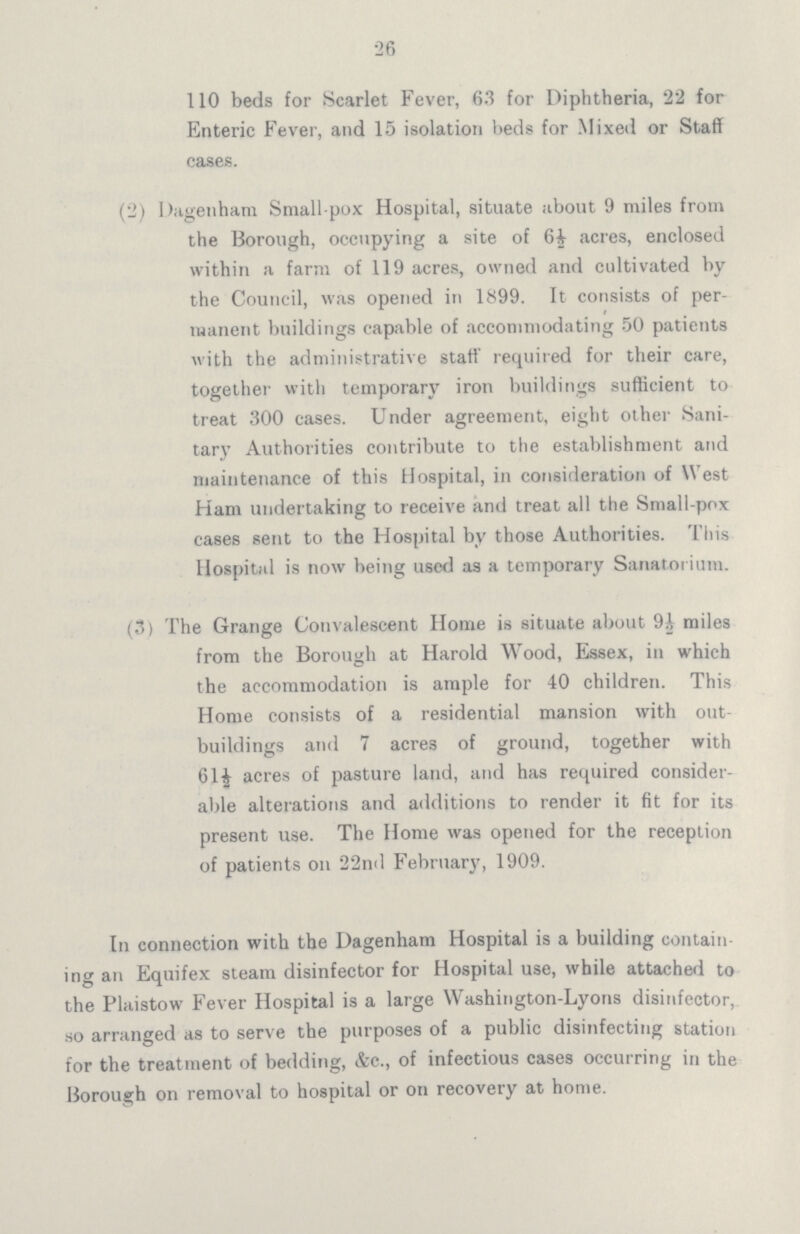 26 110 beds for Scarlet Fever, 6.3 for Diphtheria, 22 for Enteric Fever, and 15 isolation beds for Mixed or Staff cases. (2) Dagenham Small pox Hospital, situate about 9 miles from the Borough, occupying a site of 6½ acres, enclosed within a farm of 119 acres, owned and cultivated by the Council, was opened in 1899. It consists of per manent buildings capable of accommodating 50 patients with the administrative staff required for their care, together with temporary iron buildings sufficient to treat 300 cases. Under agreement, eight other Sani tary Authorities contribute to the establishment and maintenance of this Hospital, in consideration of West Ham undertaking to receive and treat all the Small-pox cases sent to the Hospital by those Authorities. This Hospital is now being used as a temporary Sanatorium. (3) The Grange Convalescent Home is situate about 9½ miles from the Borough at Harold Wood, Essex, in which the accommodation is ample for 40 children. This Home consists of a residential mansion with out buildings and 7 acres of ground, together with 61½ acres of pasture land, and has required consider able alterations and additions to render it fit for its present use. The Home was opened for the reception of patients on 22nd February, 1909. In connection with the Dagenham Hospital is a building contain ing an Equifex steam disinfector for Hospital use, while attached to the Plaistow Fever Hospital is a large Washington-Lyons disinfector, so arranged as to serve the purposes of a public disinfecting station for the treatment of bedding, &c., of infectious cases occurring in the Borough on removal to hospital or on recovery at home.