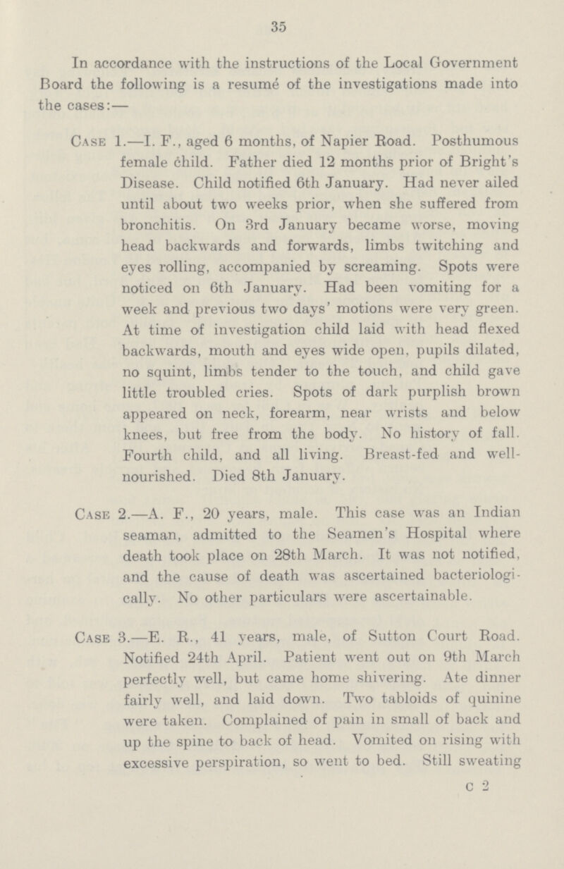 35 In accordance with the instructions of the Local Government Board the following is a resume of the investigations made into the cases:— Case 1.—I. F., aged 6 months, of Napier Road. Posthumous female child. Father died 12 months prior of Bright's Disease. Child notified 6th January. Had never ailed until about two weeks prior, when she suffered from bronchitis. On 3rd January became worse, moving head backwards and forwards, limbs twitching and eyes rolling, accompanied by screaming. Spots were noticed on 6th January. Had been vomiting for a week and previous two days' motions were very green. At time of investigation child laid with head flexed backwards, mouth and eyes wide open, pupils dilated, no squint, limbs tender to the touch, and child gave little troubled cries. Spots of dark purplish brown appeared on neck, forearm, near wrists and below knees, but free from the body. No history of fall. Fourth child, and all living. Breast-fed and well nourished. Died 8th January. Case 2.—A. F., 20 years, male. This case was an Indian seaman, admitted to the Seamen's Hospital where death took place on 28th March. It was not notified, and the cause of death was ascertained bacteriologi cally. No other particulars were ascertainable. Case 3.—E. R., 41 years, male, of Sutton Court Road. Notified 24th April. Patient went out on 9th March perfectly well, but came home shivering. Ate dinner fairly well, and laid down. Two tabloids of quinine were taken. Complained of pain in small of back and up the spine to back of head. Vomited on rising with excessive perspiration, so went to bed. Still sweating c 2