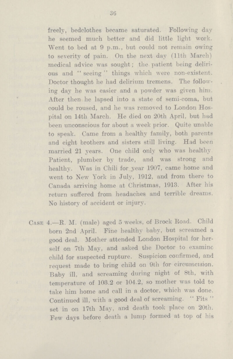 36 freely, bedclothes became saturated. Following day he seemed much better and did little light work. Went to bed at 9 p.m., but could not remain owing to severity of pain. On the next day (11th March) medical advice was sought; the patient being deliri ous and  seeing  things which were non-existent. Doctor thought he had delirium tremens. The follow ing day he was easier and a powder was given him. After then he lapsed into a state of semi-coma, but could be roused, and he was removed to London Hos pital on 14th March. He died on 20th April, but had been unconscious for about a week prior. Quite unable to speak. Came from a healthy family, both parents and eight brothers and sisters still living. Had been married 21 years. One child only who was healthy Patient, plumber by trade, and was strong and healthy. Was in Chili for_year 1907, came home and went to New York in July, 1912, and from there to Canada arriving home at Christmas, 1913. After his return suffered from headaches and terrible dreams. No history of accident or injury. Case 4.—R. M. (male) aged 5 weeks, of Brock Road. Child born 2nd April. Fine healthy baby, but screamed a good deal. Mother attended London Hospital for her self on 7th May, and asked the Doctor to examine child for suspected rupture. Suspicion confirmed, and request made to bring child on 9th for circumcision. Baby ill, and screaming during night of 8th, with temperature of 103.2 or 104.2, so mother was told to take him home and call in a doctor, which was done. Continued ill, with a good deal of screaming.  Fits  set in on 17th May, and death took place on 20th. Few days before death a lump formed at top of his