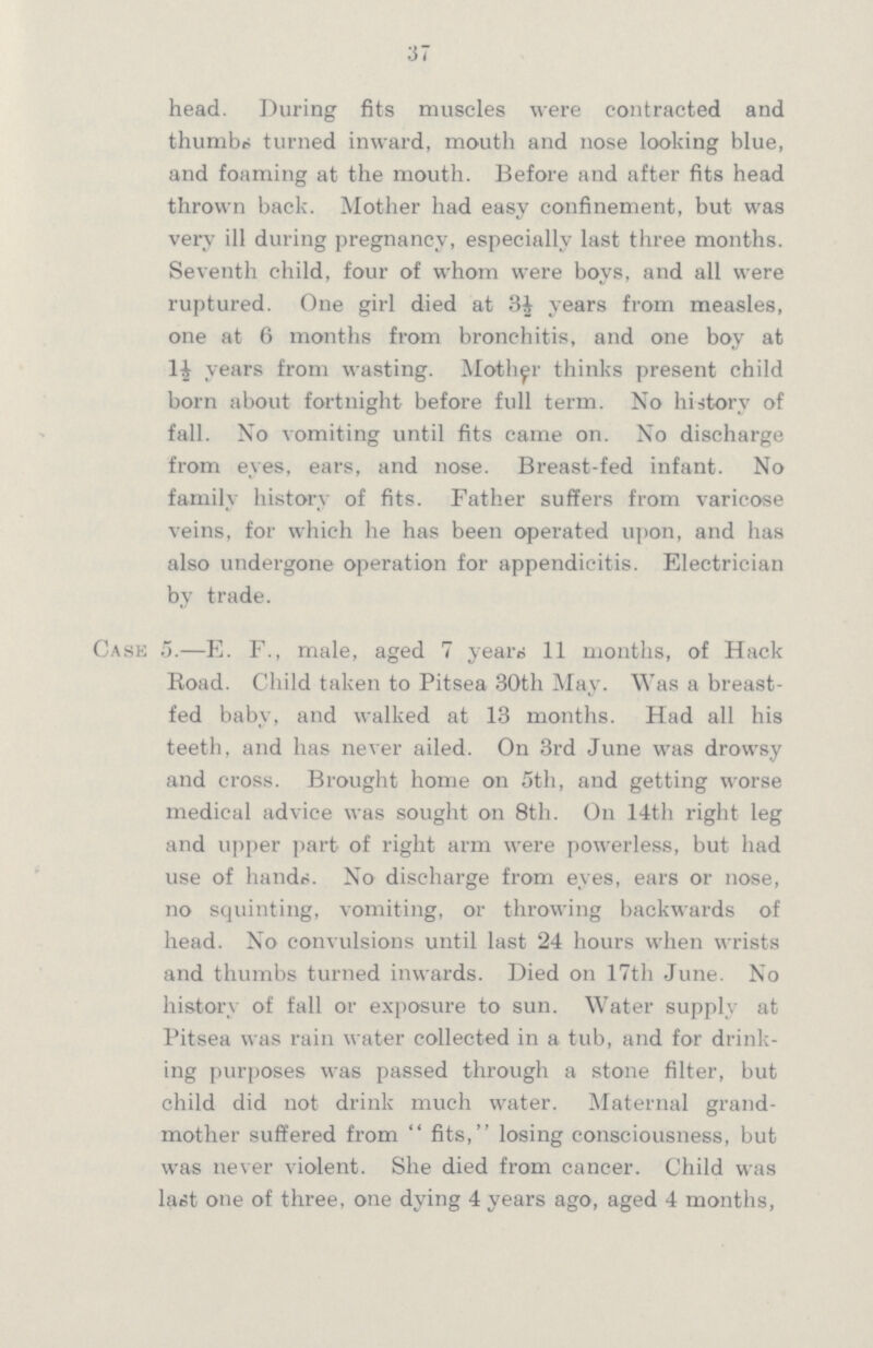 37 head. During fits muscles were contracted and thumbs turned inward, mouth and nose looking blue, and foaming at the mouth. Before and after fits head thrown back. Mother had easy confinement, but was very ill during pregnancy, especially last three months. Seventh child, four of whom were boys, and all were ruptured. One girl died at 3½ years from measles, one at 6 months from bronchitis, and one boy at 1½ years from wasting. Mother thinks present child born about fortnight before full term. No history of fall. No vomiting until fits came on. No discharge from eyes, ears, and nose. Breast-fed infant. No family history of fits. Father suffers from varicose veins, for which he has been operated upon, and has also undergone operation for appendicitis. Electrician by trade. Case 5.—E. F., male, aged 7 years 11 months, of Hack Road. Child taken to Pitsea 30th May. Was a breast fed baby, and walked at 13 months. Had all his teeth, and has never ailed. On 3rd June was drowsy and cross. Brought home on 5th, and getting worse medical advice was sought on 8th. On 14th right leg and upper part of right arm were powerless, but had use of hands. No discharge from eyes, ears or nose, no squinting, vomiting, or throwing backwards of head. No convulsions until last 24 hours when wrists and thumbs turned inwards. Died on 17th June. No history of fall or exposure to sun. Water supply at Pitsea was rain water collected in a tub, and for drink ing purposes was passed through a stone filter, but child did not drink much water. Maternal grand mother suffered from  fits, losing consciousness, but was never violent. She died from cancer. Child was last one of three, one dying 4 years ago, aged 4 months,