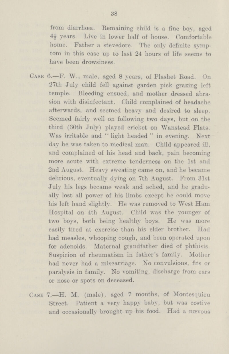 38 from diarrhœa. Remaining child is a fine boy, aged 4½ years. Live in lower half of house. Comfortable home. Father a stevedore. The only definite symp tom in this case up to last 24 hours of life seems to have been drowsiness. Case 6.—F. W., male, aged 8 years, of Plashet Road. On 27th July child fell against garden pick grazing left temple. Bleeding ensued, and mother dressed abra sion with disinfectant. Child complained of headache afterwards, and seemed heavy and desired to sleep. Seemed fairly well on following two days, but on the third (30th July) played cricket on Wanstead Flats. Was irritable and light headed in evening. Next day he was taken to medical man. Child appeared ill, and complained of his head and back, pain becoming more acute with extreme tenderness on the 1st and 2nd August. Heavy sweating came on, and he became delirious, eventually dying on 7th August. From 31st July his legs became weak and ached, and he gradu ally lost all power of his limbs except he could move his left hand slightly. He was removed to West Ham Hospital on 4th August. Child was the younger of two boys, both being healthy boys. He was more easily tired at exercise than his elder brother. Had had measles, whooping cough, and been operated upon for adenoids. Maternal grandfather died of phthisis. Suspicion of rheumatism in father's family. Mother had never had a miscarriage. No convulsions, fits or paralysis in family. No vomiting, discharge from ears or nose or spots on deceased. Case 7.—H. M. (male), aged 7 months, of Montesquieu Street. Patient a very happy baby, but was costive and occasionally brought up his food. Had a nœvous