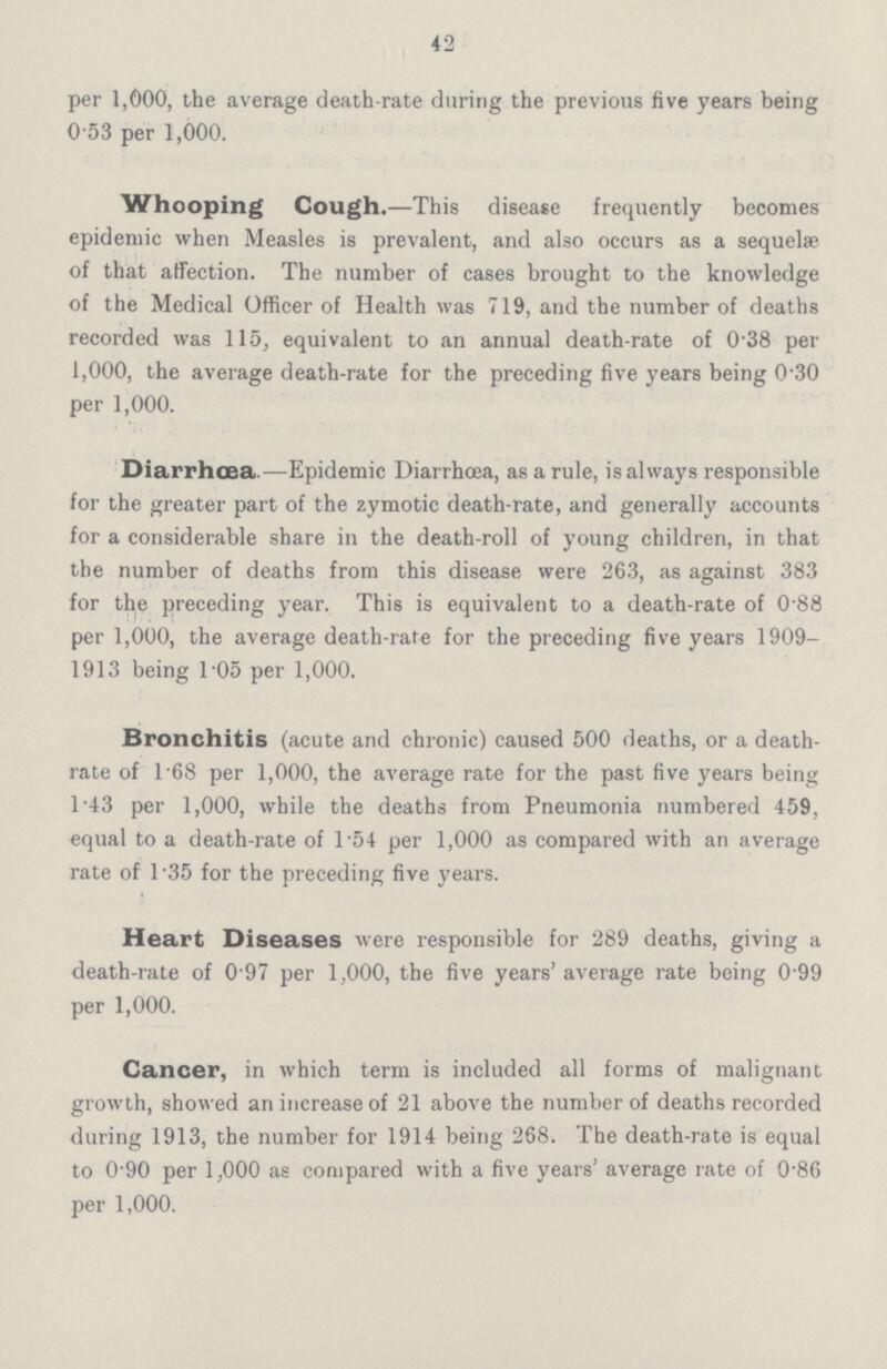 42 per 1,000, the average death-rate during the previous five years being 0.53 per 1,000. Whooping Cough.—This disease frequently becomes epidemic when Measles is prevalent, and also occurs as a sequelae of that affection. The number of cases brought to the knowledge of the Medical Officer of Health was 719, and the number of deaths recorded was 115, equivalent to an annual death-rate of 0.38 per 1,000, the average death-rate for the preceding five years being 0.30 per 1,000. Diarrhoea.—Epidemic Diarrhœa, as a rule, is always responsible for the greater part of the zymotic death-rate, and generally accounts for a considerable share in the death-roll of young children, in that the number of deaths from this disease were 263, as against 383 for the preceding year. This is equivalent to a death-rate of 0.88 per 1,000, the average death-rate for the preceding five years 1909 1913 being 1.05 per 1,000. Bronchitis (acute and chronic) caused 500 deaths, or a death rate of 1.68 per 1,000, the average rate for the past five years being 1.43 per 1,000, while the deaths from Pneumonia numbered 459, equal to a death-rate of 1.54 per 1,000 as compared with an average rate of 1.35 for the preceding five years. Heart Diseases were responsible for 289 deaths, giving a death-rate of 0.97 per 1,000, the five years' average rate being 0.99 per 1,000. Cancer, in which term is included all forms of malignant growth, showed an increase of 21 above the number of deaths recorded during 1913, the number for 1914 being 268. The death-rate is equal to 0.90 per 1,000 as compared with a five years' average rate of 0.86 per 1,000.