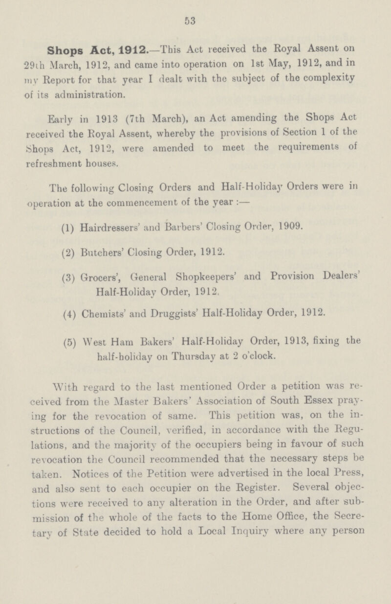 53 Shops Act, 1912.—This Act received the Royal Assent on 29th March, 1912, and came into operation on 1st May, 1912, and in my Report for that year I dealt with the subject of the complexity of its administration. Early in 1913 (7th March), an Act amending the Shops Act received the Royal Assent, whereby the provisions of Section 1 of the Shops Act, 1912, were amended to meet the requirements of refreshment houses. The following Closing Orders and Half-Holiday Orders were in operation at the commencement of the year:— (1) Hairdressers' and Barbers' Closing Order, 1909. (2) Butchers' Closing Order, 1912. (3) Grocers', General Shopkeepers' and Provision Dealers' Half-Holiday Order, 1912, (4) Chemists' and Druggists' Half-Holiday Order, 1912. (5) West Ham Bakers' Half-Holiday Order, 1913, fixing the half-holiday on Thursday at 2 o'clock. With regard to the last mentioned Order a petition was re ceived from the Master Bakers' Association of South Essex pray ing for the revocation of same. This petition was, on the in structions of the Council, verified, in accordance with the Regu lations, and the majority of the occupiers being in favour of such revocation the Council recommended that the necessary steps be taken. Notices of the Petition were advertised in the local Press, and also sent to each occupier on the Register. Several objec tions were received to any alteration in the Order, and after sub mission of the whole of the facts to the Home Office, the Secre tary of State decided to hold a Local Inquiry where any person