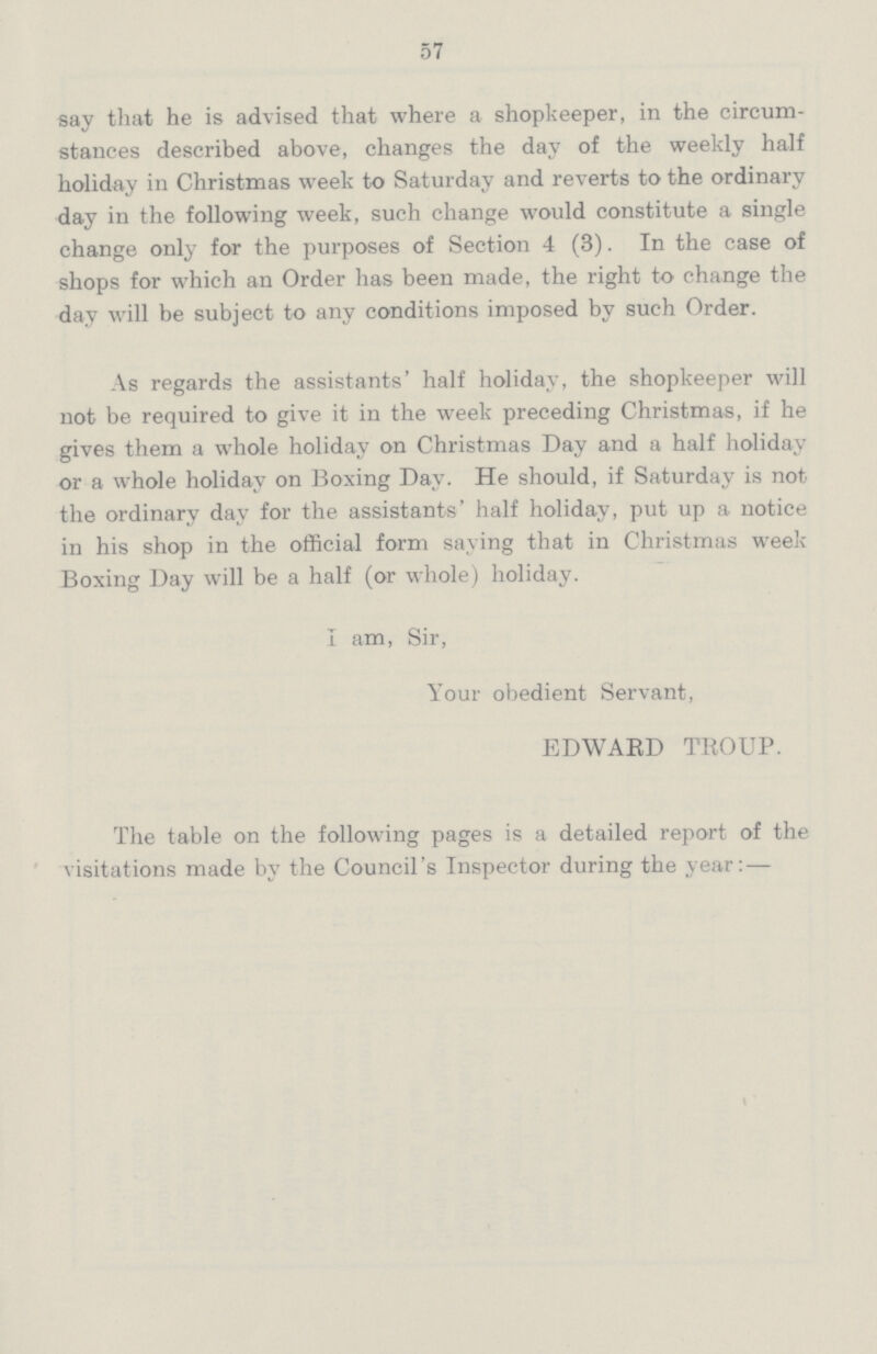 57 say that he is advised that where a shopkeeper, in the circum stances described above, changes the day of the weekly half holiday in Christmas week to Saturday and reverts to the ordinary day in the following week, such change would constitute a single change only for the purposes of Section 4 (3). In the case of shops for which an Order has been made, the right to change the day will be subject to any conditions imposed by such Order. As regards the assistants' half holiday, the shopkeeper will not be required to give it in the week preceding Christmas, if he gives them a whole holiday on Christmas Day and a half holiday or a whole holiday on Boxing Day. He should, if Saturday is not the ordinary day for the assistants' half holiday, put up a notice in his shop in the official form saying that in Christmas week Boxing Day will be a half (or whole) holiday. I am, Sir, Your obedient Servant, EDWARD TROUP. The table on the following pages is a detailed report of the visitations made by the Council's Inspector during the year:—
