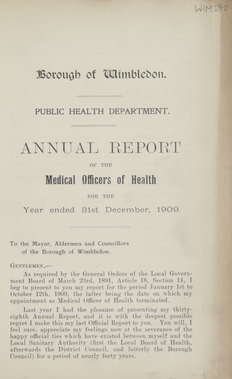 WIM 040 Borough of Wimblebon. PUBLIC HEALTH DEPARTMENT. ANNUAL REPORT OF THE Medical Officers of Health FOR THE Year ended 31st December, 1909. To the Mayor, Aldermen and Councillors of the Borough of Wimbledon. Gentlemen,— As required by the General Orders of the Local Govern ment Board of March 23rd, 1891, Article 18, Section 14, 1 beg to present to you my report for the period January 1st to October 12th, 1909, the latter being the date on which my appointment as Medical Officer of Health terminated. Last year I had the pleasure of presenting my thirty eighth Annual Report, and it is with the deepest possible regret I make this my last Official Report to you. You will, I feel sure, appreciate my feelings now at the severance of the happy official ties which have existed between myself and the Local Sanitary Authority (first the Local Board of Health, afterwards the District Council, and latterly the Borough Council) for a period of nearly forty years.