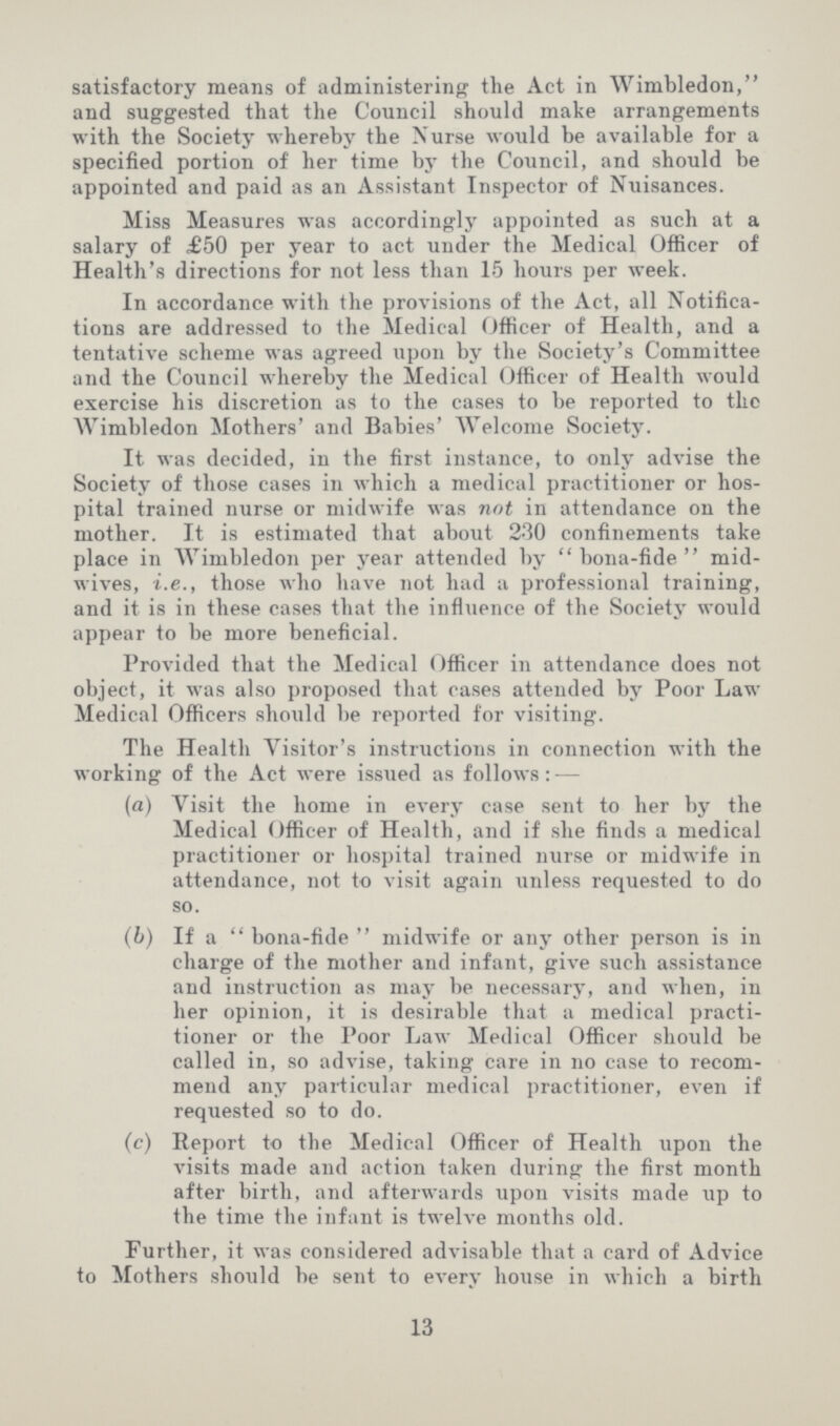 satisfactory means of administering the Act in Wimbledon, and suggested that the Council should make arrangements with the Society whereby the Nurse would be available for a specified portion of her time by the Council, and should be appointed and paid as an Assistant Inspector of Nuisances. Miss Measures was accordingly appointed as such at a salary of £50 per year to act under the Medical Officer of Health's directions for not less than 15 hours per week. In accordance with the provisions of the Act, all Notifica tions are addressed to the Medical Officer of Health, and a tentative scheme was agreed upon by the Society's Committee and the Council whereby the Medical Officer of Health would exercise his discretion as to the cases to be reported to the Wimbledon Mothers' and Babies' Welcome Society. It was decided, in the first instance, to only advise the Society of those cases in which a medical practitioner or hos pital trained nurse or midwife was not in attendance on the mother. It is estimated that about 230 confinements take place in Wimbledon per year attended by bona-fide mid wives, i.e., those who have not had a professional training, and it is in these cases that the influence of the Society would appear to be more beneficial. Provided that the Medical Officer in attendance does not object, it was also proposed that cases attended by Poor Law Medical Officers should be reported for visiting. The Health Visitor's instructions in connection with the working of the Act were issued as follows:— (a) Visit the home in every case sent to her by the Medical Officer of Health, and if she finds a medical practitioner or hospital trained nurse or midwife in attendance, not to visit again unless requested to do so. (b) If a bona-fide midwife or any other person is in charge of the mother and infant, give such assistance and instruction as may be necessary, and when, in her opinion, it is desirable that a medical practi tioner or the Poor Law Medical Officer should be called in, so advise, taking care in no case to recom mend any particular medical practitioner, even if requested so to do. (c) Report to the Medical Officer of Health upon the visits made and action taken during the first month after birth, and afterwards upon visits made up to the time the infant is twelve months old. Further, it was considered advisable that a card of Advice to Mothers should be sent to every house in which a birth 13