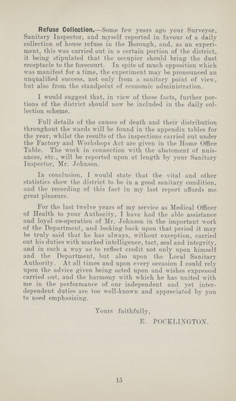 Refuse Collection.—Some few years ago your Surveyor, Sanitary Inspector, and myself reported in favour of a daily collection of house refuse in the Borough, and, as an experi ment, this was carried out in a certain portion of the district, it being stipulated that the occupier should bring the dust receptacle to the forecourt. In spite of much opposition which was manifest for a time, the experiment may be pronounced an unqualified success, not only from a sanitary point of view, but also from the standpoint of economic administration. I would suggest that, in view of these facts, further por tions of the district should now be included in the daily col lection scheme. Full details of the causes of death and their distribution throughout the wards will be found in the appendix tables for the year, whilst the results of the inspections carried out under the Factory and Workshops Act are given in the Home Office Table. The work in connection with the abatement of nuis ances, etc., will be reported upon at length by your Sanitary Inspector, Mr. Johnson. In conclusion, I would state that the vital and other statistics show the district to be in a good sanitary condition, and the recording of this fact in my last report affords me great pleasure. For the last twelve years of my service as Medical Officer of Health to your Authority, I have had the able assistance and loyal co-operation of Mr. Johnson in the important work of the Department, and looking back upon that period it may be truly said that he has always, without exception, carried out his duties with marked intelligence, tact, zeal and integrity, and in such a way as to reflect credit not only upon himself and the Department, but also upon the Local Sanitary Authority. At all times and upon every occasion I could rely upon the advice given being acted upon and wishes expressed carried out, and the harmony with which he has united with me in the performance of our independent and yet inter dependent duties are too well-known and appreciated by you to need emphasizing. Yours faithfully, E. POCKLINGTON. 15