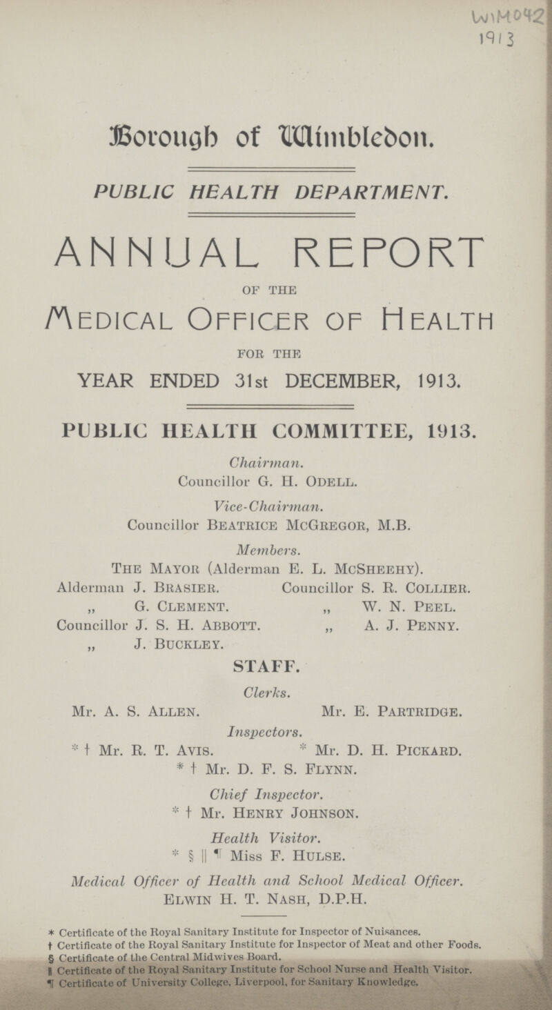 WIM042 19/3 Borough of Wimbledon. PUBLIC HEALTH DEPARTMENT. ANNUAL REPORT of the medical Officer of Health for the YEAR ENDED 31st DECEMBER, 1913. PUBLIC HEALTH COMMITTEE, 1913. Chairman. Councillor G. H. Odell. Vice-Chairman. Councillor beatrice McGregor, M.B. Members. The Mayor (Alderman E. L. McSheehy). Alderman J. Brasier. Councillor S. R. Collier. „ G. Clement. „ W. N. Peel. Councillor J. S. H. Abbott. „ A. J. Penny. „ J. Buckley. STAFF. Clerks. Mr. A. S. Allen. Mr. E. Partridge. Inspectors. *† Mr. R. T. Avis. * Mr. D. H. pickard. *† Mr. d. F. S. Flynn. Chief Inspector. *† Mr. Henry Johnson. Health Visitor. *§ ||¶H Miss F. Hulse. Medical Officer of Health and School Medical Officer. Elwin H. T. Nash, D.P.H. * Certificate of the Royal Sanitary Institute for Inspector of Nuisances. † Certificate of the Royal Sanitary Institute for Inspector of Meat and other Foods. § Certificate of the Central Midwives Board. || Certificate of the Royal Sanitary Institute for School Nurse and Health Visitor. ¶ Certificate of University College, Liverpool, for Sanitary Knowledge.