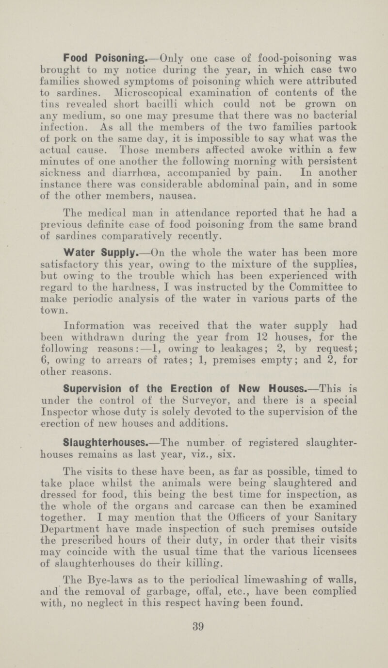 Food Poisoning.—Only one case of food-poisoning was brought to my notice during the year, in which case two families showed symptoms of poisoning which were attributed to sardines. Microscopical examination of contents of the tins revealed short bacilli which could not be grown on any medium, so one may presume that there was no bacterial infection. As all the members of the two families partook of pork on the same day, it is impossible to say what was the actual cause. Those members affected awoke within a few minutes of one another the following morning with persistent sickness and diarrhœa, accompanied by pain. In another instance there was considerable abdominal pain, and in some of the other members, nausea. The medical man in attendance reported that he had a previous definite case of food poisoning from the same brand of sardines comparatively recently. Water Supply.—On the whole the water has been more satisfactory this year, owing to the mixture of the supplies, but owing to the trouble which has been experienced with regard to the hardness, I was instructed by the Committee to make periodic analysis of the water in various parts of the town. Information was received that the water supply had been withdrawn during the year from 12 houses, for the following reasons:—1, owing to leakages; 2, by request; 6, owing to arrears of rates; 1, premises empty; and 2, for other reasons. Supervision of the Erection of New Houses.—This is under the control of the Surveyor, and there is a special Inspector whose duty is solely devoted to the supervision of the erection of new houses and additions. Slaughterhouses.—The number of registered slaughter houses remains as last year, viz., six. The visits to these have been, as far as possible, timed to take place whilst the animals were being slaughtered and dressed for food, this being the best time for inspection, as the whole of the organs and carcase can then be examined together. I may mention that the Officers of your Sanitary Department have made inspection of such premises outside the prescribed hours of their duty, in order that their visits may coincide with the usual time that the various licensees of slaughterhouses do their killing. The Bye-laws as to the periodical limewashing of walls, and the removal of garbage, offal, etc., have been complied with, no neglect in this respect having been found. 39