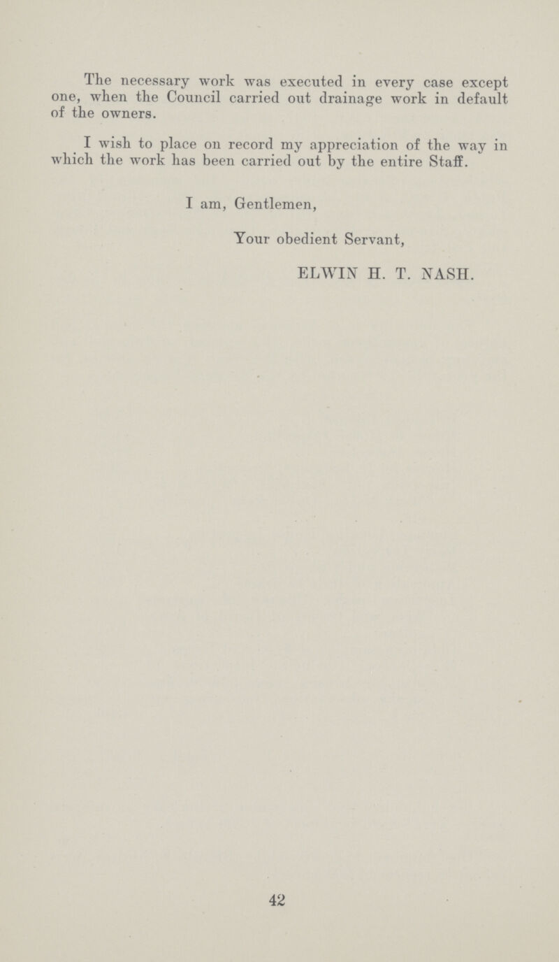 The necessary work was executed in every case except one, when the Council carried out drainage work in default of the owners. I wish to place on record my appreciation of the way in which the work has been carried out by the entire Staff. I am, Gentlemen, Your obedient Servant, ELWIN H. T. NASH. 42