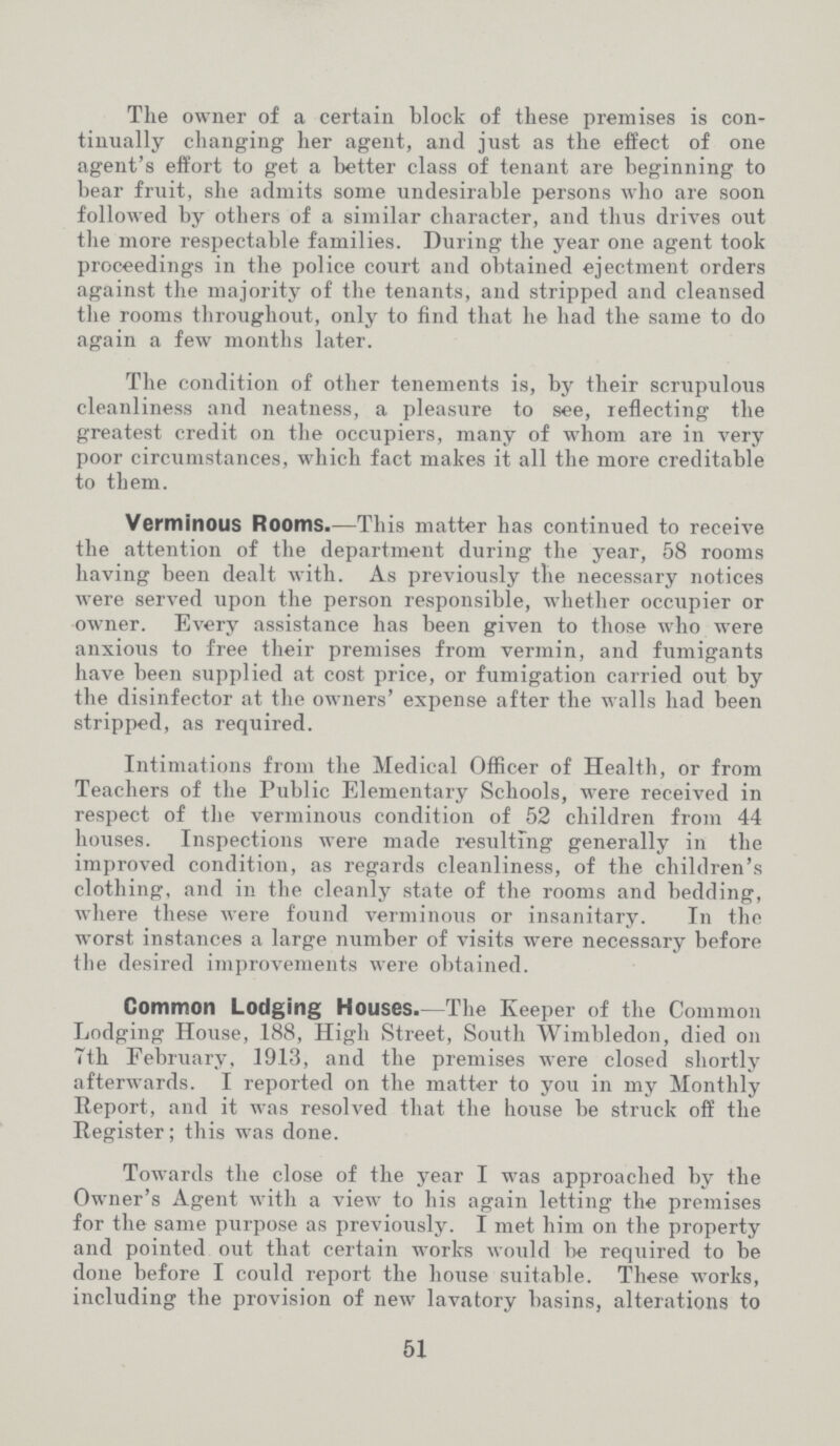The owner of a certain block of these premises is con tinually changing her agent, and just as the effect of one agent's effort to get a better class of tenant are beginning to bear fruit, she admits some undesirable persons who are soon followed by others of a similar character, and thus drives out the more respectable families. During the year one agent took proceedings in the police court and obtained ejectment orders against the majority of the tenants, and stripped and cleansed the rooms throughout, only to find that he had the same to do again a few months later. The condition of other tenements is, by their scrupulous cleanliness and neatness, a pleasure to see, reflecting the greatest credit on the occupiers, many of whom are in very poor circumstances, which fact makes it all the more creditable to them. Verminous Rooms.—This matter has continued to receive the attention of the department during the year, 58 rooms having been dealt with. As previously the necessary notices were served upon the person responsible, whether occupier or owner. Every assistance has been given to those who were anxious to free their premises from vermin, and fumigants have been supplied at cost price, or fumigation carried out by the disinfector at the owners' expense after the walls had been stripped, as required. Intimations from the Medical Officer of Health, or from Teachers of the Public Elementary Schools, were received in respect of the verminous condition of 52 children from 44 houses. Inspections were made resulting generally in the improved condition, as regards cleanliness, of the children's clothing, and in the cleanly state of the rooms and bedding, where these were found verminous or insanitary. In the worst instances a large number of visits were necessary before the desired improvements were obtained. Common Lodging Houses.—The Keeper of the Common Lodging House, 188, High Street, South Wimbledon, died on 7th February, 1913, and the premises were closed shortly afterwards. I reported on the matter to you in my Monthly Report, and it was resolved that the house be struck off the Register; this was done. Towards the close of the year I was approached by the Owner's Agent with a view to his again letting the premises for the same purpose as previously. I met him on the property and pointed out that certain works would be required to be done before I could report the house suitable. These works, including the provision of new lavatory basins, alterations to 51