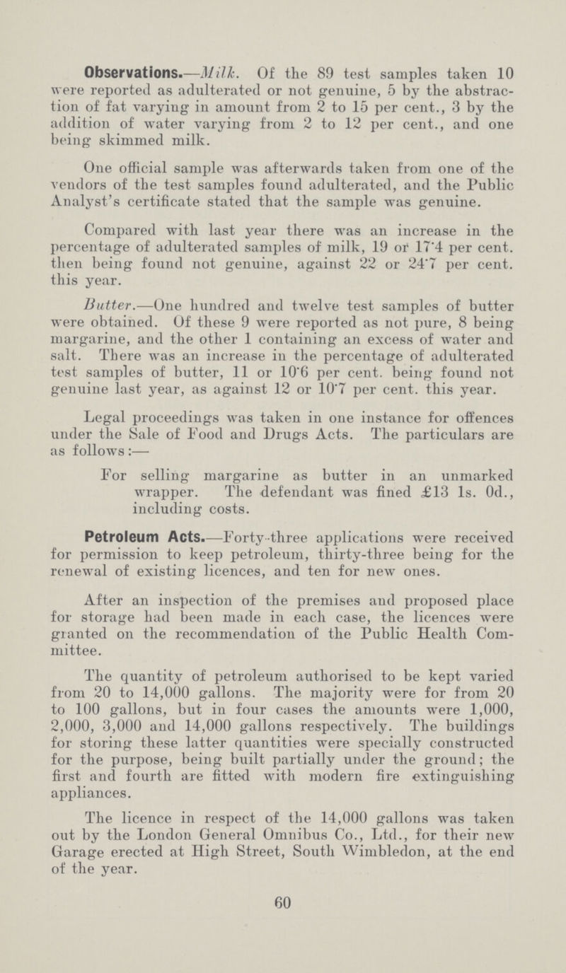 Observations.—Milk. Of the 89 test samples taken 10 were reported as adulterated or not genuine, 5 by the abstrac tion of fat varying in amount from 2 to 15 per cent., 3 by the addition of water varying from 2 to 12 per cent., and one being skimmed milk. One official sample was afterwards taken from one of the vendors of the test samples found adulterated, and the Public Analyst's certificate stated that the sample was genuine. Compared with last year there was an increase in the percentage of adulterated samples of milk, 19 or 17.4 per cent. then being found not genuine, against 22 or 24.7 per cent. this year. Butter.—One hundred and twelve test samples of butter were obtained. Of these 9 were reported as not pure, 8 being margarine, and the other 1 containing an excess of water and salt. There was an increase in the percentage of adulterated test samples of butter, 11 or 10'6 per cent. being found not genuine last year, as against 12 or 10'7 per cent. this year. Legal proceedings was taken in one instance for offences under the Sale of Food and Drugs Acts. The particulars are as follows:— For selling margarine as butter in an unmarked wrapper. The defendant was fined £13 1s. 0d., including costs. Petroleum Acts.—Forty-three applications were received for permission to keep petroleum, thirty-three being for the renewal of existing licences, and ten for new ones. After an inspection of the premises and proposed place for storage had been made in each case, the licences were granted on the recommendation of the Public Health Com mittee. The quantity of petroleum authorised to be kept varied from 20 to 14,000 gallons. The majority were for from 20 to 100 gallons, but in four cases the amounts were 1,000, 2,000, 3,000 and 14,000 gallons respectively. The buildings for storing these latter quantities were specially constructed for the purpose, being built partially under the ground; the first and fourth are fitted with modern fire extinguishing appliances. The licence in respect of the 14,000 gallons was taken out by the London General Omnibus Co., Ltd., for their new Garage erected at High Street, South Wimbledon, at the end of the year. 60