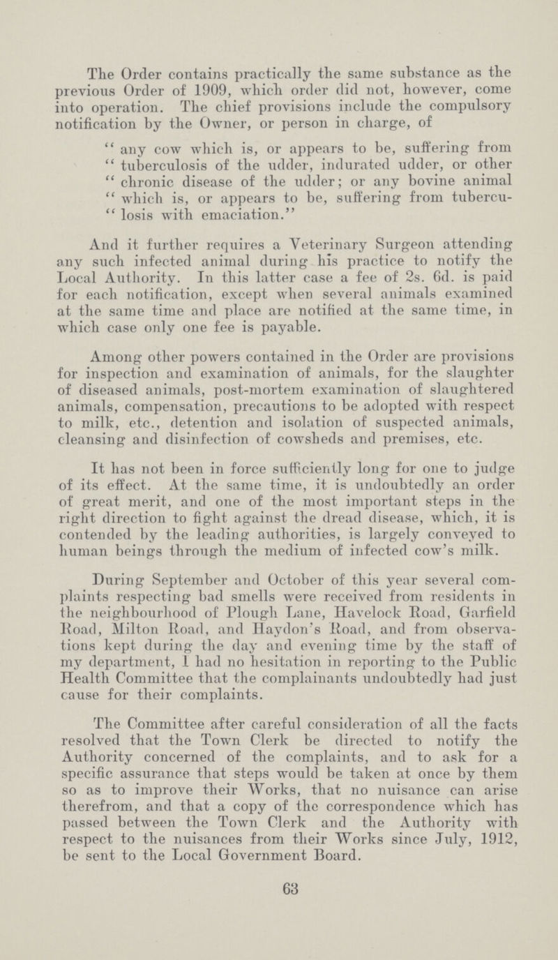 The Order contains practically the same substance as the previous Order of 1909, which order did not, however, come into operation. The chief provisions include the compulsory notification by the Owner, or person in charge, of any cow which is, or appears to be, suffering from tuberculosis of the udder, indurated udder, or other chronic disease of the udder; or any bovine animal which is, or appears to be, suffering from tubercu losis with emaciation. And it further requires a Veterinary Surgeon attending any such infected animal during his practice to notify the Local Authority. In this latter case a fee of 2s. 6d. is paid for each notification, except when several animals examined at the same time and place are notified at the same time, in which case only one fee is payable. Among other powers contained in the Order are provisions for inspection and examination of animals, for the slaughter of diseased animals, post-mortem examination of slaughtered animals, compensation, precautions to be adopted with respect to milk, etc., detention and isolation of suspected animals, cleansing and disinfection of cowsheds and premises, etc. It has not been in force sufficiently long for one to judge of its effect. At the same time, it is undoubtedly an order of great merit, and one of the most important steps in the right direction to fight against the dread disease, which, it is contended by the leading authorities, is largely conveyed to human beings through the medium of infected cow's milk. During September and October of this year several com plaints respecting bad smells were received from residents in the neighbourhood of Plough Lane, Havelock Road, Garfield Road, Milton Road, and Haydon's Road, and from observa tions kept during the day and evening time by the staff of my department, I had no hesitation in reporting to the Public Health Committee that the complainants undoubtedly had just cause for their complaints. The Committee after careful consideration of all the facts resolved that the Town Clerk be directed to notify the Authority concerned of the complaints, and to ask for a specific assurance that steps would be taken at once by them so as to improve their Works, that no nuisance can arise therefrom, and that a copy of the correspondence which has passed between the Town Clerk and the Authority with respect to the nuisances from their Works since July, 1912, be sent to the Local Government Board. 63