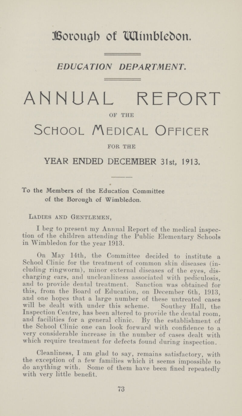 Borough of Wimblebon. EDUCATION DEPARTMENT. ANNUAL REPORT of the School medical Officer for the YEAR ENDED DECEMBER 31st, 1913. To the Members of the Education Committee of the Borough of Wimbledon. Ladies and Gentlemen, I beg to present my Annual Report of the medical inspec tion of the children attending the Public Elementary Schools in Wimbledon for the year .1913. On May 14th, the Committee decided to institute a School Clinic for the treatment of common skin diseases (in cluding ringworm), minor external diseases of the eyes, dis charging ears, and uncleanliness associated with pediculosis, and to provide dental treatment. Sanction was obtained for this, from the Board of Education, on December 6th, 1913, and one hopes that a large number of these untreated cases will be dealt with under this scheme. Southey Hall, the Inspection Centre, has been altered to provide the dental room, and facilities for a general clinic. By the establishment of the School Clinic one can look forward with confidence to a very considerable increase in the number of cases dealt with which require treatment for defects found during inspection. Cleanliness, I am glad to say, remains satisfactory, with the exception of a few families which it seems impossible to do anything with. Some of them have been fined repeatedly with very little benefit. 73