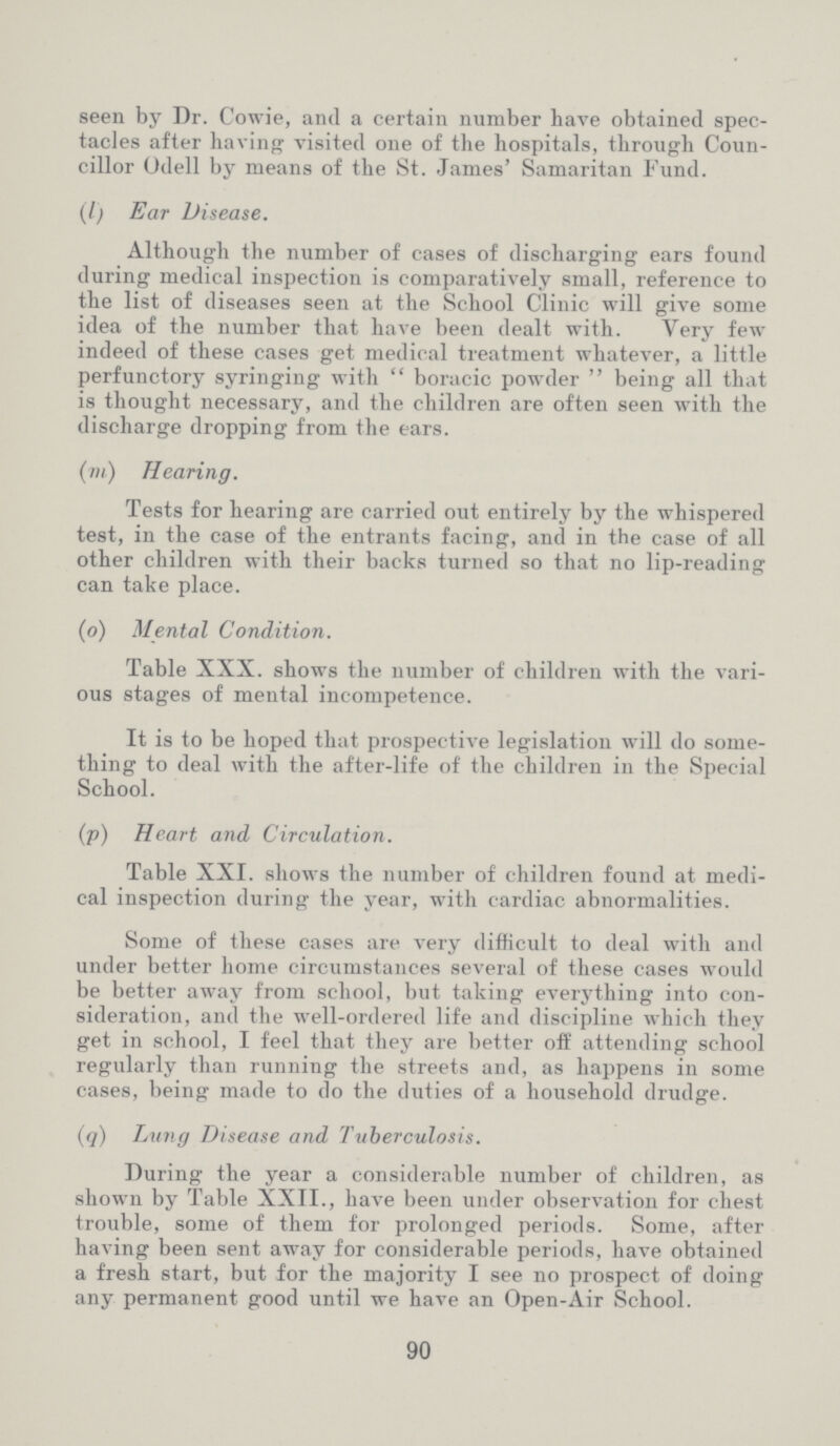 seen by Dr. Cowie, and a certain number have obtained spec tacles after having visited one of the hospitals, through Coun cillor Odell by means of the St. James' Samaritan Fund. (l) Ear Disease. Although the number of cases of discharging ears found during medical inspection is comparatively small, reference to the list of diseases seen at the School Clinic will give some idea of the number that have been dealt with. Very few indeed of these cases get medical treatment whatever, a little perfunctory syringing with boracic powder being all that is thought necessary, and the children are often seen with the discharge dropping from the ears. (m) Hearing. Tests for hearing are carried out entirely by the whispered test, in the case of the entrants facing, and in the case of all other children with their backs turned so that no lip-reading can take place. (o) Mental Condition. Table XXX. shows the number of children with the vari ous stages of mental incompetence. It is to be hoped that prospective legislation will do some thing to deal with the after-life of the children in the Special School. (p) Heart and Circulation. Table XXI. shows the number of children found at medi cal inspection during the year, with cardiac abnormalities. Some of these cases are very difficult to deal with and under better home circumstances several of these cases would be better away from school, but taking everything into con sideration, and the well-ordered life and discipline which they get in school, I feel that they are better off attending school regularly than running the streets and, as happens in some cases, being made to do the duties of a household drudge. (q) Lung Disease and Tuberculosis. During the year a considerable number of children, as shown by Table XXII., have been under observation for chest trouble, some of them for prolonged periods. Some, after having been sent away for considerable periods, have obtained a fresh start, but for the majority I see no prospect of doing any permanent good until we have an Open-Air School. 90